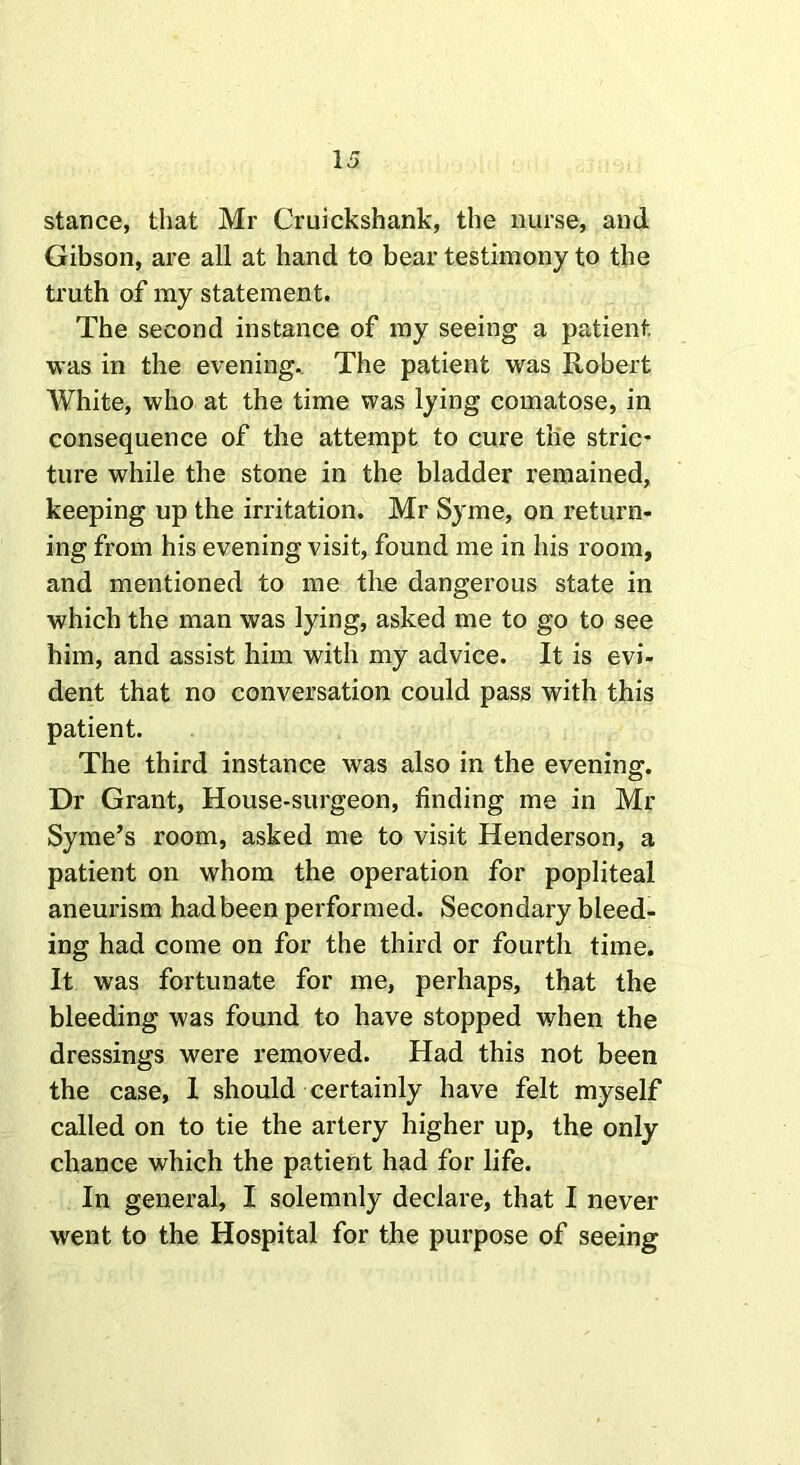 stance, that Mr Cruickshank, the nurse, and Gibson, are all at hand to bear testimony to the truth of my statement. The second instance of my seeing a patient, was in the evening. The patient was Robert White, who at the time was lying comatose, in consequence of the attempt to cure the stric- ture while the stone in the bladder remained, keeping up the irritation. Mr Syme, on return- ing from his evening visit, found me in his room, and mentioned to me the dangerous state in which the man was lying, asked me to go to see him, and assist him with my advice. It is evi- dent that no conversation could pass with this patient. The third instance was also in the evening. Dr Grant, House-surgeon, finding me in Mr Syme’s room, asked me to visit Henderson, a patient on whom the operation for popliteal aneurism had been performed. Secondary bleed- ing had come on for the third or fourth time. It was fortunate for me, perhaps, that the bleeding was found to have stopped when the dressings were removed. Had this not been the case, 1 should certainly have felt myself called on to tie the artery higher up, the only chance which the patient had for life. In general, I solemnly declare, that I never went to the Hospital for the purpose of seeing