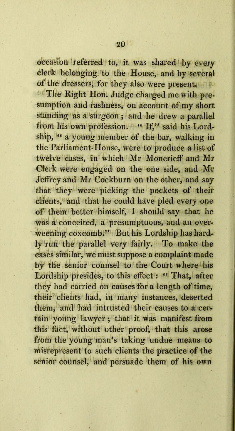 occasion referred to, it was shared by every clerk belonging to the House, and by several of the dressers, for they also were present. The Right Hon. Judge charged me with pre- sumption and rashness, on account of my short standing as a surgeon ; and he drew a parallel from his own profession. “ If,” said his Lord- ship, “ a young member of the bar, walking in the Parliament-House, were to produce a list of twelve cases, in which Mr Moncrieff and Mr Clerk were engaged on the one side, and Mr Jeffrey and Mr Cockburn on the other, and say that they were picking the pockets of their clients, and that he could have pled every one of them better himself, I should say that he was a conceited, a presumptuous, and an over- weening coxcomb.” But his Lordship has hard- ly run the parallel very fairly. To make the cases similar, we must suppose a complaint made by the senior counsel to the Court where his Lordship presides, to this effect: “ That, after they had carried on causes for a length of time, their clients had, in many instances, deserted them, and had intrusted their causes to a cer- tain young lawyer; that it was manifest from this fact, without other proof, that this arose from the young man’s taking undue means to misrepresent to such clients the practice of the senior counsel, and persuade them of his own