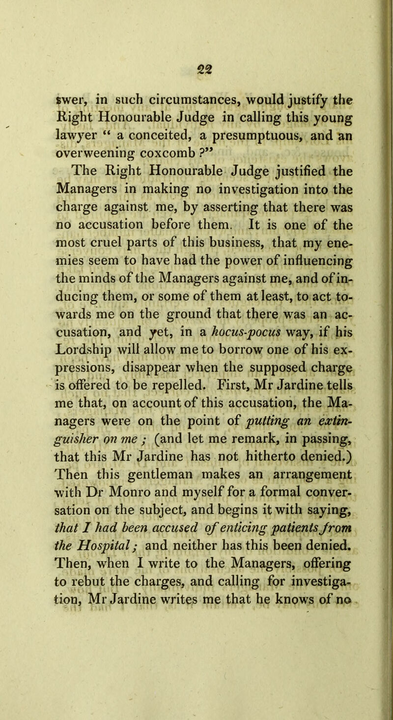 swer, in such circumstances, would justify the Right Honourable Judge in calling this young lawyer “ a conceited, a presumptuous, and an overweening coxcomb ?” The Right Honourable Judge justified the Managers in making no investigation into the charge against me, by asserting that there was no accusation before them. It is one of the most cruel parts of this business, that my ene- mies seem to have had the power of influencing the minds of the Managers against me, and of in- ducing them, or some of them at least, to act to- wards me on the ground that there was an ac- cusation, and yet, in a hocus-pocus way, if his Lordship will allow me to borrow one of his ex- pressions, disappear when the supposed charge is offered to be repelled. First, Mr Jardine tells me that, on account of this accusation, the Ma- nagers were on the point of putting an extin- guisher on me ; (and let me remark, in passing, that this Mr Jardine has not hitherto denied.) Then this gentleman makes an arrangement with Dr Monro and myself for a formal conver- sation on the subject, and begins it with saying, that I had been accused of enticing patients from the Hospital; and neither has this been denied. Then, when I write to the Managers, offering to rebut the charges, and calling for investiga- tion, Mr Jardine writes me that he knows of no