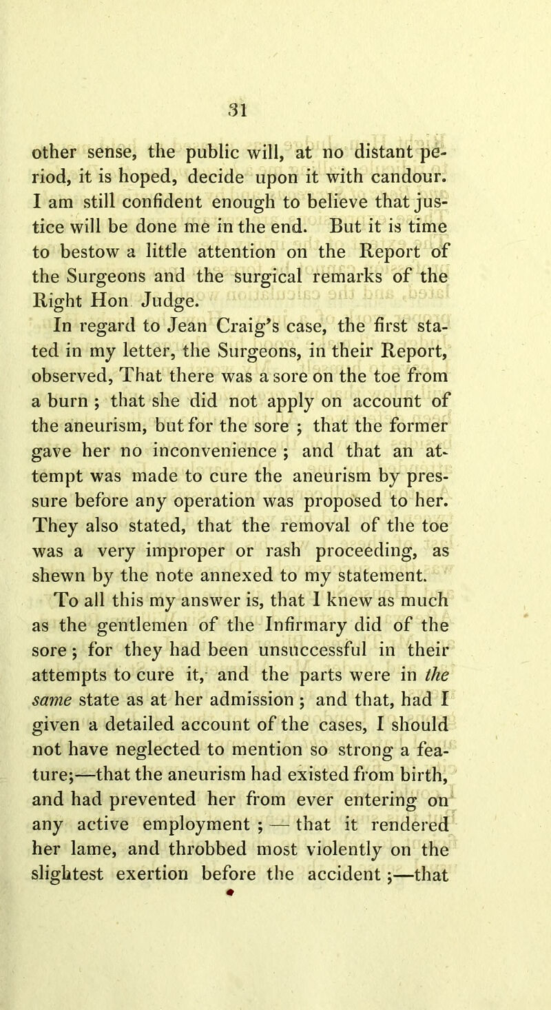 other sense, the public will, at no distant pe- riod, it is hoped, decide upon it with candour. I am still confident enough to believe that jus- tice will be done me in the end. But it is time to bestow a little attention on the Report of the Surgeons and the surgical remarks of the Right Hon Judge. In regard to Jean Craig’s case, the first sta- ted in my letter, the Surgeons, in their Report, observed, That there was a sore on the toe from a burn ; that she did not apply on account of the aneurism, but for the sore ; that the former gave her no inconvenience ; and that an at- tempt was made to cure the aneurism by pres- sure before any operation was proposed to her. They also stated, that the removal of the toe was a very improper or rash proceeding, as shewn by the note annexed to my statement. To all this my answer is, that I knew as much as the gentlemen of the Infirmary did of the sore ; for they had been unsuccessful in their attempts to cure it, and the parts were in the same state as at her admission ; and that, had I given a detailed account of the cases, I should not have neglected to mention so strong a fea- ture;—that the aneurism had existed from birth, and had prevented her from ever entering on any active employment ; — that it rendered her lame, and throbbed most violently on the slightest exertion before the accident;—that