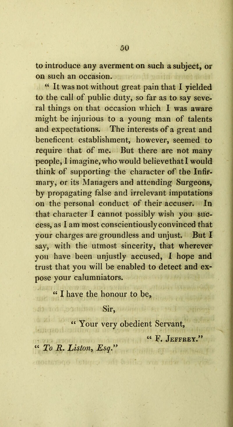 to introduce any averment on such a subject, or on such an occasion. “ It was not without great pain that I yielded to the call of public duty, so far as to say seve- ral things on that occasion which I was aware might be injurious to a young man of talents and expectations. The interests of a great and beneficent establishment, however, seemed to require that of me. But there are not many people, I imagine, who would believe that I would think of supporting the character of the Infir- mary, or its Managers and attending Surgeons, by propagating false and irrelevant imputations on the personal conduct of their accuser. In that character I cannot possibly wish you suc- cess, as I am most conscientiously convinced that your charges are groundless and unjust. But I say, with the utmost sincerity, that wherever you have been unjustly accused, I hope and trust that you will be enabled to detect and ex- pose your calumniators. “ I have the honour to be. Sir, “ Your very obedient Servant, “ F. Jeffrey.” “ To R. Liston, Esq.”