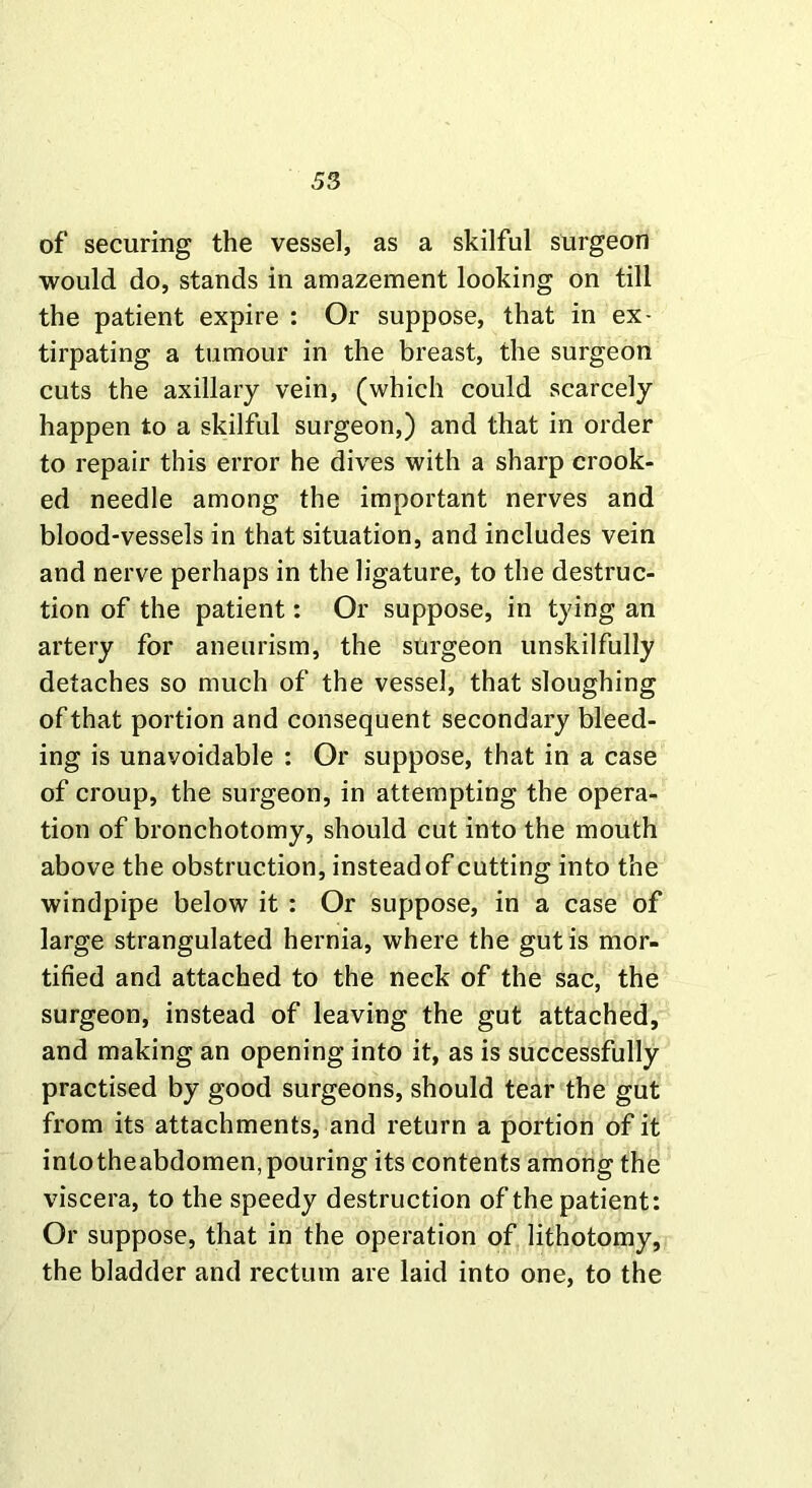 of securing the vessel, as a skilful surgeon would do, stands in amazement looking on till the patient expire : Or suppose, that in ex- tirpating a tumour in the breast, the surgeon cuts the axillary vein, (which could scarcely happen to a skilful surgeon,) and that in order to repair this error he dives with a sharp crook- ed needle among the important nerves and blood-vessels in that situation, and includes vein and nerve perhaps in the ligature, to the destruc- tion of the patient: Or suppose, in tying an artery for aneurism, the surgeon unskilfully detaches so much of the vessel, that sloughing of that portion and consequent secondary bleed- ing is unavoidable : Or suppose, that in a case of croup, the surgeon, in attempting the opera- tion of bronchotomy, should cut into the mouth above the obstruction, insteadof cutting into the windpipe below it : Or suppose, in a case of large strangulated hernia, where the gut is mor- tified and attached to the neck of the sac, the surgeon, instead of leaving the gut attached, and making an opening into it, as is successfully practised by good surgeons, should tear the gut from its attachments, and return a portion of it intotheabdomen, pouring its contents among the viscera, to the speedy destruction of the patient: Or suppose, that in the operation of lithotomy, the bladder and rectum are laid into one, to the