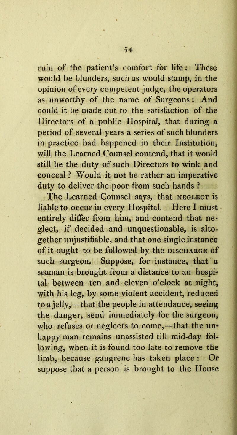 ruin of the patient’s comfort for life: These would be blunders, such as would stamp, in the opinion of every competent judge, the operators as unworthy of the name of Surgeons: And could it be made out to the satisfaction of the Directors of a public Hospital, that during a period of several years a series of such blunders in practice had happened in their Institution, will the Learned Counsel contend, that it would still be the duty of such Directors to wink and conceal ? Would it not be rather an imperative duty to deliver the poor from such hands ? The Learned Counsel says, that neglect is liable to occur in every Hospital. Here I must entirely differ from him, and contend that ne- glect, if decided and unquestionable, is alto- gether unjustifiable, and that one single instance of it ought to be followed by the discharge of such surgeon. Suppose, for instance, that a seaman is brought from a distance to an hospi- tal between ten and eleven o’clock at night, with his leg, by some violent accident, reduced to a jelly,—that the people in attendance, seeing the danger, send immediately for the surgeon, who refuses or neglects to come,—that the un- happy man remains unassisted till mid-day fol- lowing, when it is found too late to remove the limb, because gangrene has taken place : Or suppose that a person is brought to the House