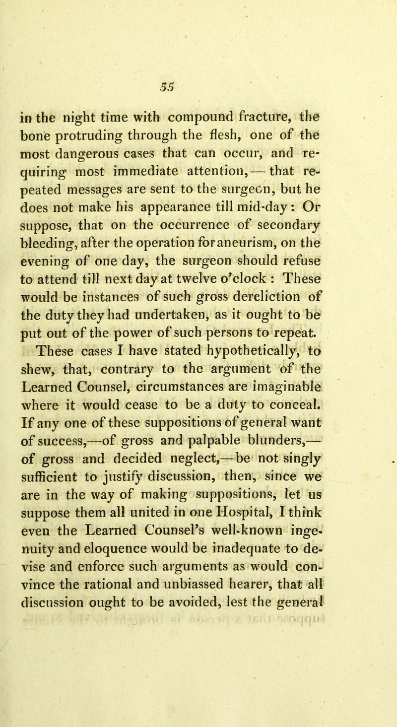 in the night time with compound fracture, the bone protruding through the flesh, one of the most dangerous cases that can occur, and re- quiring most immediate attention, — that re- peated messages are sent to the surgeon, but he does not make his appearance till mid-day: Or suppose, that on the occurrence of secondary bleeding, after the operation foraneurism, on the evening of one day, the surgeon should refuse to attend till next day at twelve o’clock : These would be instances of such gross dereliction of the duty they had undertaken, as it ought to be put out of the power of such persons to repeat. These cases I have stated hypothetically, to shew, that, contrary to the argument of the Learned Counsel, circumstances are imaginable where it would cease to be a duty to conceal. If any one of these suppositions of general want of success,—of gross and palpable blunders,— of gross and decided neglect,—be not singly sufficient to justify discussion, then, since we are in the way of making suppositions, let us suppose them all united in one Hospital, I think even the Learned Counsel’s well-known inge- nuity and eloquence would be inadequate to de- vise and enforce such arguments as would con- vince the rational and unbiassed hearer, that all discussion ought to be avoided, lest the general