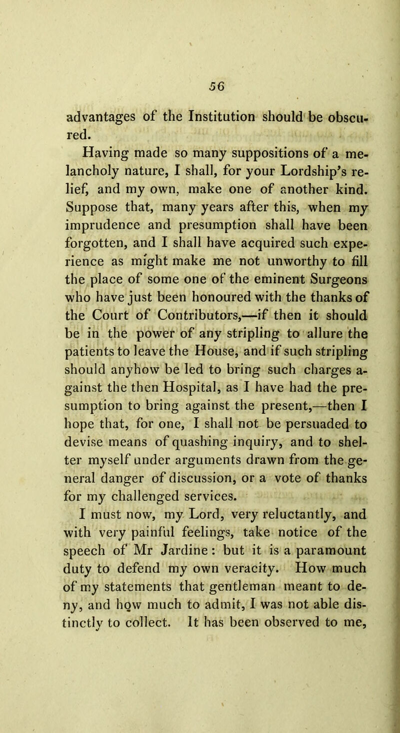 advantages of the Institution should be obscu- red. Having made so many suppositions of a me- lancholy nature, I shall, for your Lordship’s re- lief, and my own, make one of another kind. Suppose that, many years after this, when my imprudence and presumption shall have been forgotten, and I shall have acquired such expe- rience as might make me not unworthy to fill the place of some one of the eminent Surgeons who have just been honoured with the thanks of the Court of Contributors,—if then it should be in the power of any stripling to allure the patients to leave the House, and if such stripling should anyhow be led to bring such charges a- gainst the then Hospital, as I have had the pre- sumption to bring against the present,—then I hope that, for one, I shall not be persuaded to devise means of quashing inquiry, and to shel- ter myself under arguments drawn from the ge- neral danger of discussion, or a vote of thanks for my challenged services. I must now, my Lord, very reluctantly, and with very painful feelings, take notice of the speech of Mr Jardine: but it is a paramount duty to defend my own veracity. How much of my statements that gentleman meant to de- ny, and how much to admit, I was not able dis- tinctly to collect. It has been observed to me.