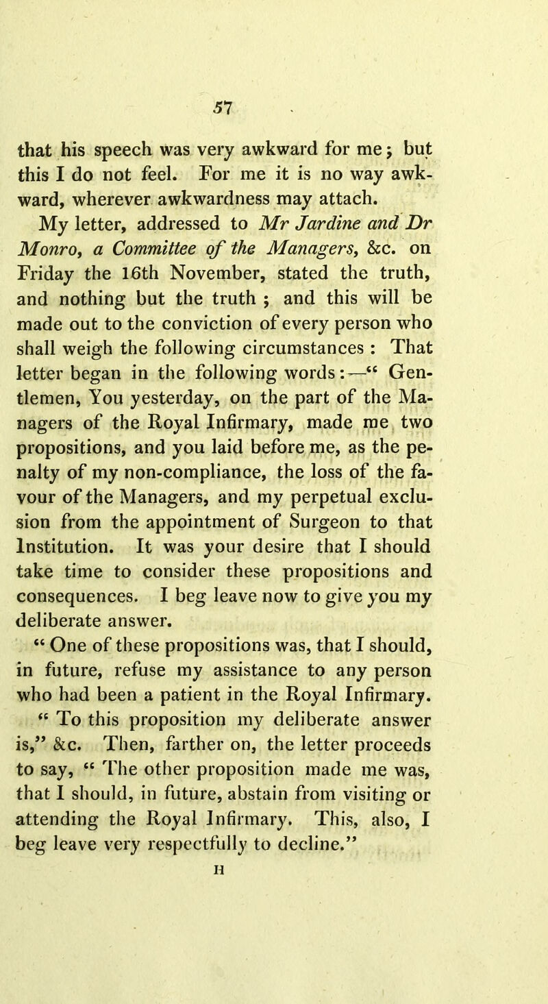 that his speech was very awkward for me; but this I do not feel. For me it is no way awk- ward, wherever awkwardness may attach. My letter, addressed to Mr Jardine and Dr Monro, a Committee of the Managers, &c. on Friday the 16th November, stated the truth, and nothing but the truth ; and this will be made out to the conviction of every person who shall weigh the following circumstances : That letter began in the following words:—“ Gen- tlemen, You yesterday, on the part of the Ma- nagers of the Royal Infirmary, made me two propositions, and you laid before me, as the pe- nalty of my non-compliance, the loss of the fa- vour of the Managers, and my perpetual exclu- sion from the appointment of Surgeon to that Institution. It was your desire that I should take time to consider these propositions and consequences. I beg leave now to give you my deliberate answer. “ One of these propositions was, that I should, in future, refuse my assistance to any person who had been a patient in the Royal Infirmary. “ To this proposition my deliberate answer is,” &c. Then, farther on, the letter proceeds to say, “ The other proposition made me was, that I should, in future, abstain from visiting or attending the Royal Infirmary. This, also, I beg leave very respectfully to decline.” n