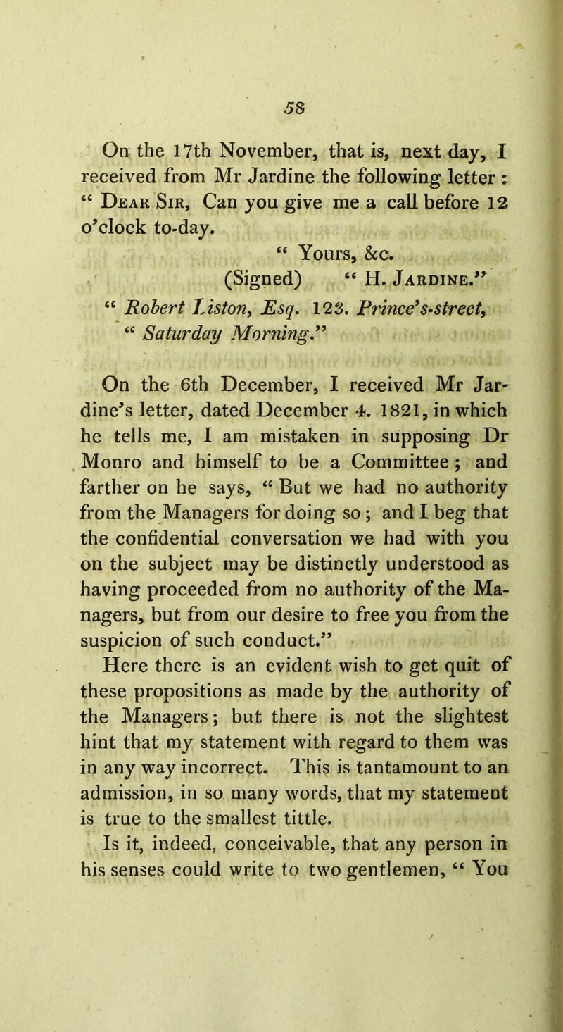 On the 17th November, that is, next day, I received from Mr Jardine the following letter : “ Dear Sir, Can you give me a call before 12 o’clock to-day. “ Yours, See. (Signed) “ H. Jardine.” “ Robert Liston, Esq. 123. Prince’s-street, “ Saturday Morning.” On the 6th December, I received Mr Jar- dine’s letter, dated December 4. 1821, in which he tells me, I am mistaken in supposing Dr Monro and himself to be a Committee ; and farther on he says, “ But we had no authority from the Managers for doing so ; and I beg that the confidential conversation we had with you on the subject may be distinctly understood as having proceeded from no authority of the Ma- nagers, but from our desire to free you from the suspicion of such conduct.” Here there is an evident wish to get quit of these propositions as made by the authority of the Managers; but there is not the slightest hint that my statement with regard to them was in any way incorrect. This is tantamount to an admission, in so many words, that my statement is true to the smallest tittle. Is it, indeed, conceivable, that any person in his senses could write to two gentlemen, “ You