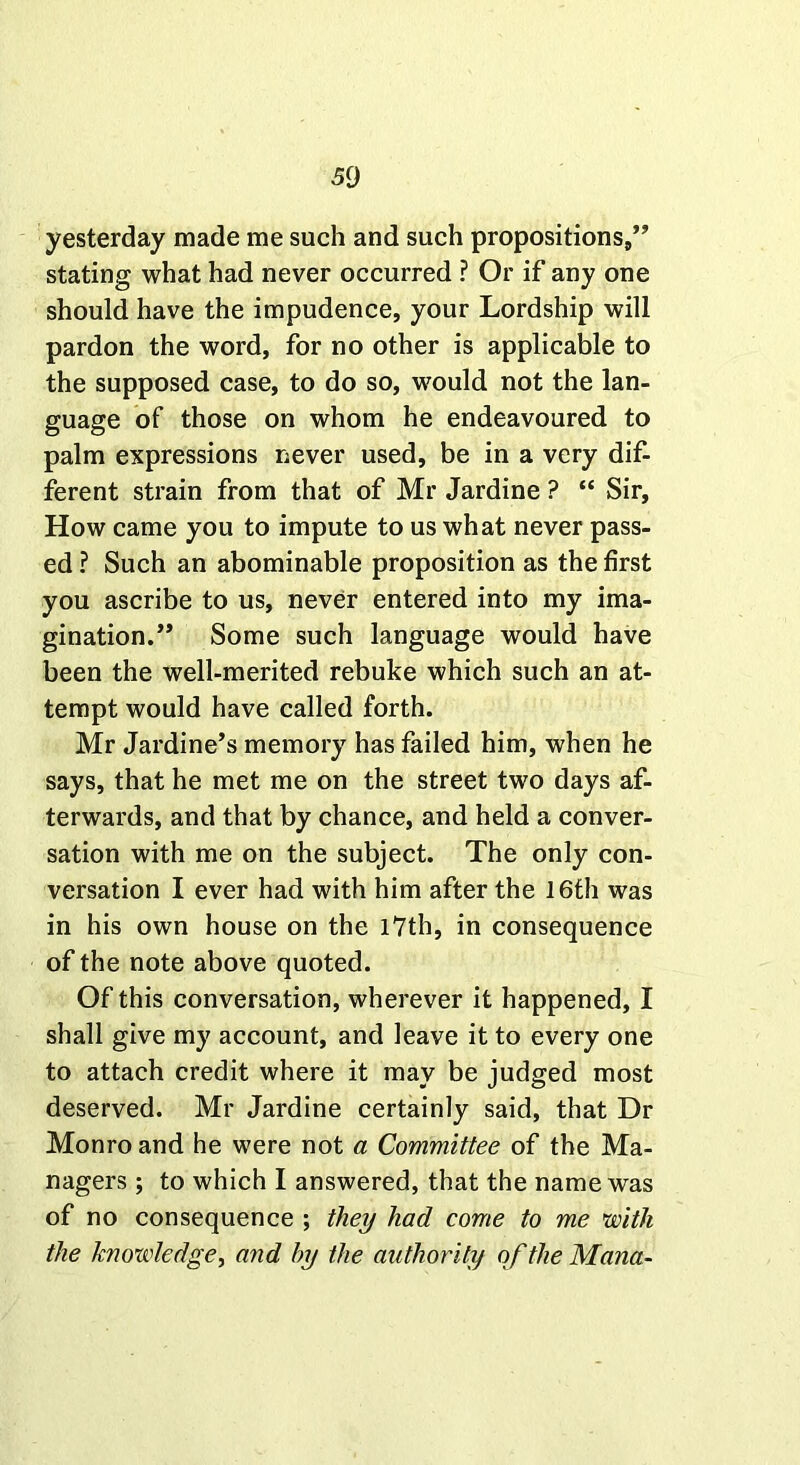 yesterday made me such and such propositions,” stating what had never occurred ? Or if any one should have the impudence, your Lordship will pardon the word, for no other is applicable to the supposed case, to do so, would not the lan- guage of those on whom he endeavoured to palm expressions never used, be in a very dif- ferent strain from that of Mr Jardine ? “ Sir, How came you to impute to us what never pass- ed ? Such an abominable proposition as the first you ascribe to us, never entered into my ima- gination.” Some such language would have been the well-merited rebuke which such an at- tempt would have called forth. Mr Jardine’s memory has failed him, when he says, that he met me on the street two days af- terwards, and that by chance, and held a conver- sation with me on the subject. The only con- versation I ever had with him after the 16th was in his own house on the 17th, in consequence of the note above quoted. Of this conversation, wherever it happened, I shall give my account, and leave it to every one to attach credit where it may be judged most deserved. Mr Jardine certainly said, that Dr Monro and he were not a Committee of the Ma- nagers ; to which I answered, that the name was of no consequence ; they had come to me with the knowledge, and by the authority of the Mana-