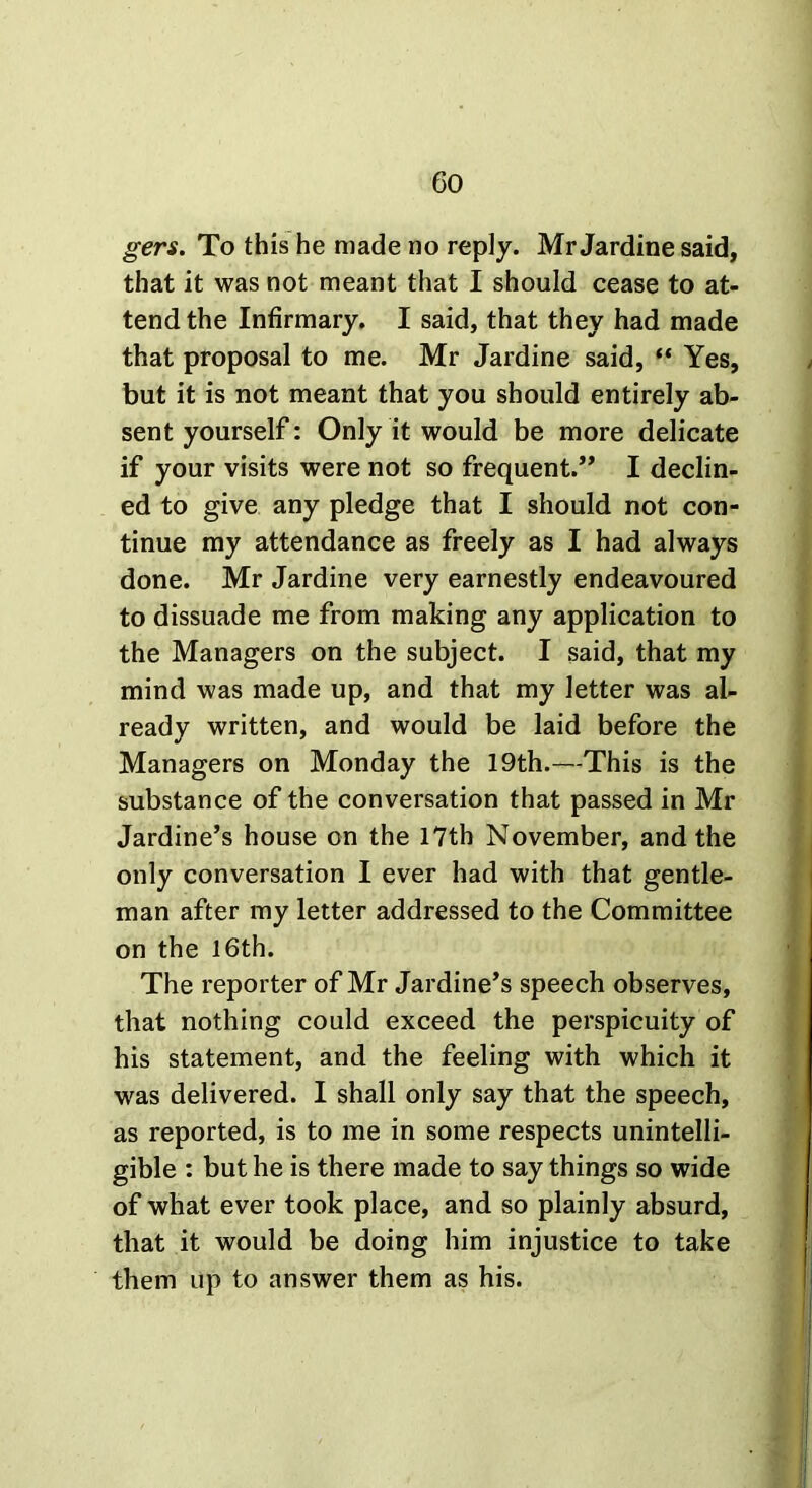 gers. To this he made no reply. Mr Jardine said, that it was not meant that I should cease to at- tend the Infirmary. I said, that they had made that proposal to me. Mr Jardine said, “ Yes, but it is not meant that you should entirely ab- sent yourself: Only it would be more delicate if your visits were not so frequent.” I declin- ed to give any pledge that I should not con- tinue my attendance as freely as I had always done. Mr Jardine very earnestly endeavoured to dissuade me from making any application to the Managers on the subject. I said, that my mind was made up, and that my letter was al- ready written, and would be laid before the Managers on Monday the 19th.—This is the substance of the conversation that passed in Mr Jardine’s house on the 17th November, and the only conversation I ever had with that gentle- man after my letter addressed to the Committee on the 16th. The reporter of Mr Jardine’s speech observes, that nothing could exceed the perspicuity of his statement, and the feeling with which it was delivered. I shall only say that the speech, as reported, is to me in some respects unintelli- gible : but he is there made to say things so wide of what ever took place, and so plainly absurd, that it would be doing him injustice to take them up to answer them as his.