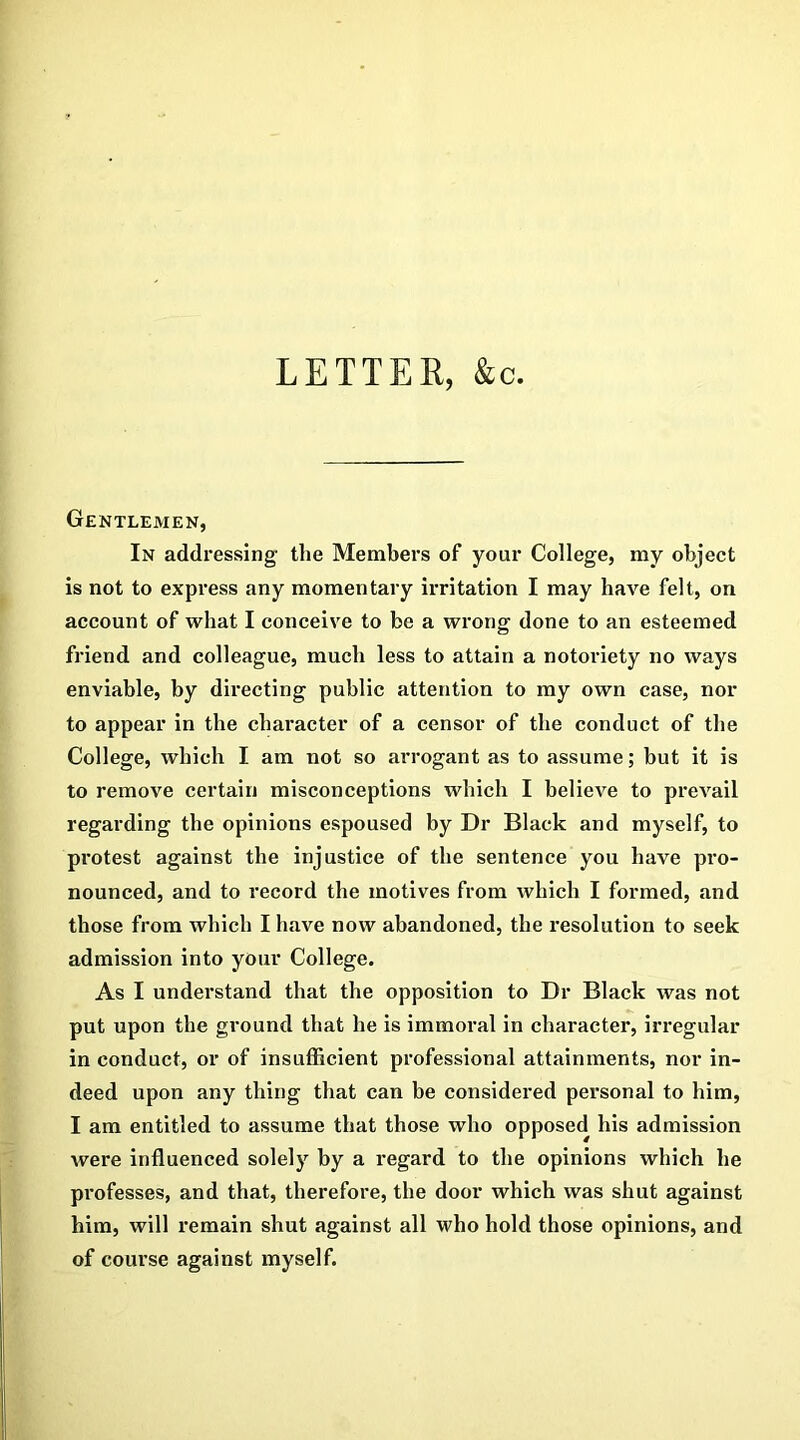 LETTER, &c. Gentlemen, In addi'essing the Members of your College, my object is not to express any momentary irritation I may have felt, on account of what I conceive to be a wrong done to an esteemed friend and colleague, much less to attain a notoriety no ways enviable, by directing public attention to my own case, nor to appear in the character of a censor of the conduct of the College, which I am not so arrogant as to assume; but it is to remove certain misconceptions which I believe to prevail regarding the opinions espoused by Dr Black and myself, to protest against the injustice of the sentence you have pro- nounced, and to record the motives from which I formed, and those from which I have now abandoned, the resolution to seek admission into your College. As I understand that the opposition to Dr Black was not put upon the ground that he is immoral in character, irregular in conduct, or of insufficient professional attainments, nor in- deed upon any thing that can be considered personal to him, I am entitled to assume that those who opposed his admission were influenced solely by a regard to the opinions which he professes, and that, therefore, the door which was shut against him, will remain shut against all who hold those opinions, and of course against myself.