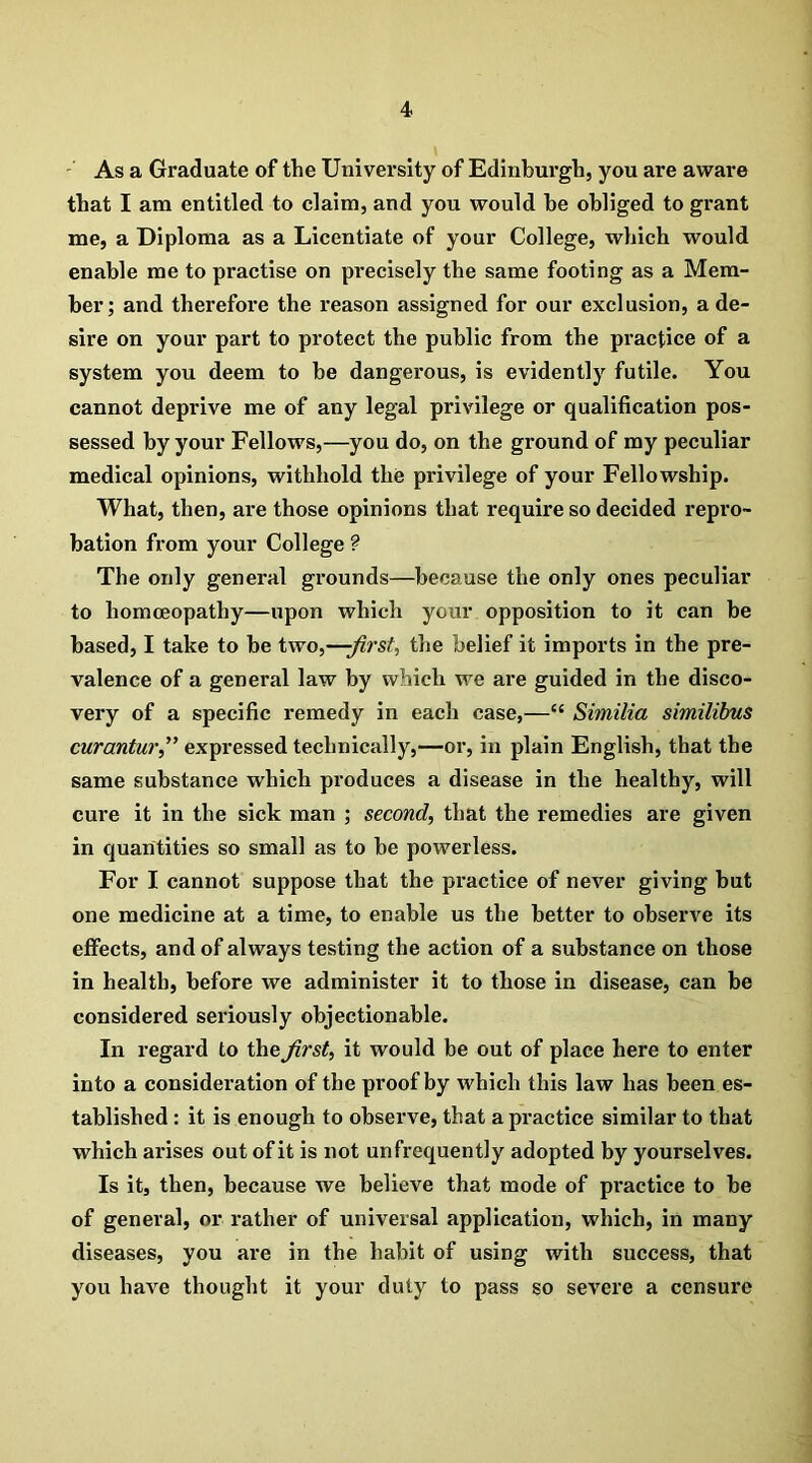 As a Graduate of the University of Edinburgh, you are aware that I am entitled to claim, and you would he obliged to grant me, a Diploma as a Licentiate of your College, which would enable me to practise on precisely the same footing as a Mem- ber; and therefore the reason assigned for our exclusion, a de- sire on your part to protect the public from the practice of a system you deem to be dangerous, is evidently futile. You cannot deprive me of any legal privilege or qualification pos- sessed by your Fellows,—you do, on the ground of my peculiar medical opinions, withhold the privilege of your Fellowship. What, then, are those opinions that require so decided repro- bation from your College ? The only general grounds—because the only ones peculiar to homoeopathy—upon which your opposition to it can be based, I take to be two,—-first, the belief it imports in the pre- valence of a general law by which we are guided in the disco- very of a specific remedy in each case,—li Similia similibus curanturfi expressed technically,—or, in plain English, that the same substance which produces a disease in the healthy, will cure it in the sick man ; second, that the remedies are given in quantities so small as to be powerless. For I cannot suppose that the practice of never giving but one medicine at a time, to enable us the better to observe its effects, and of always testing the action of a substance on those in health, before we administer it to those in disease, can be considered seriously objectionable. In regard to the first, it would be out of place here to enter into a consideration of the proof by which this law has been es- tablished : it is enough to observe, that a practice similar to that which arises out of it is not un frequently adopted by yourselves. Is it, then, because we believe that mode of practice to be of general, or rather of universal application, which, in many diseases, you are in the habit of using with success, that you have thought it your duty to pass so severe a censure
