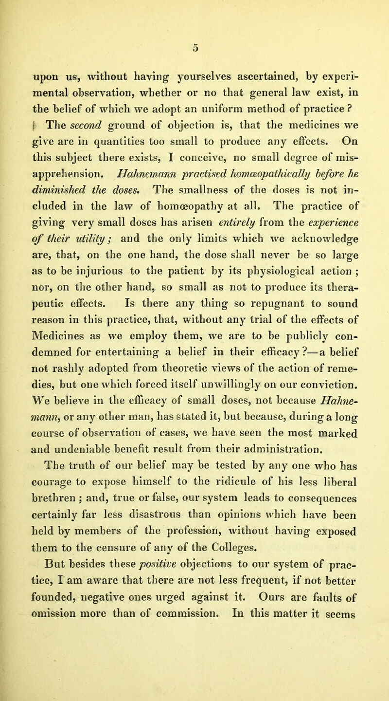 upon us, without having yourselves ascertained, by experi- mental observation, whether or no that general law exist, in the belief of which we adopt an uniform method of practice ? 1 The second ground of objection is, that the medicines we give are in quantities too small to produce any effects. On this subject there exists, I conceive, no small degree of mis- apprehension. Hahnemann practised homceopathically before he diminished the doses. The smallness of the doses is not in- cluded in the law of homoeopathy at all. The practice of giving very small doses has arisen entirely from the experience of their utility; and the only limits which we acknowledge are, that, on the one hand, the dose shall never be so large as to be injurious to the patient by its physiological action ; nor, on the other hand, so small as not to produce its thera- peutic effects. Is there any thing so repugnant to sound reason in this pi'actice, that, without any trial of the effects of Medicines as we employ them, we are to be publicly con- demned for entertaining a belief in their efficacy?—a belief not rashly adopted from theoretic views of the action of reme- dies, but one which forced itself unwillingly on our conviction. We believe in the efficacy of small doses, not because Hahne- mann, or any other man, has stated it, but because, during a long course of observation of cases, we have seen the most marked and undeniable benefit result from their administration. The truth of our belief may be tested by any one who has courage to expose himself to the ridicule of his less liberal brethren ; and, true or false, our system leads to consequences certainly far less disastrous than opinions which have been held by members of the profession, without having exposed them to the censure of any of the Colleges. But besides these positive objections to our system of prac- tice, I am aware that there are not less frequent, if not better founded, negative ones urged against it. Ours are faults of omission more than of commission. In this matter it seems