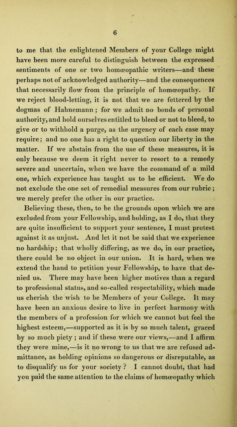 to me that the enlightened Members of your College might have been more careful to distinguish between the expressed sentiments of one or two homoeopathic writers—and these perhaps not of acknowledged authority—and the consequences that necessarily flow from the principle of homoeopathy. If we reject blood-letting, it is not that we are fettered by the dogmas of Hahnemann ; for we admit no bonds of personal authority, and hold ourselves entitled to bleed or not to bleed, to give or to withhold a purge, as the urgency of each case may require; and no one has a right to question our liberty in the matter. If we abstain from the use of these measures, it is only because we deem it right never to resort to a remedy severe and uncertain, when we have the command of a mild one, which experience has taught us to be efficient. We do not exclude the one set of remedial measures from our rubric ; we merely prefer the other in our practice. Believing these, then, to be the grounds upon which we are excluded from your Fellowship, and holding, as I do, that they are quite insufficient to support your sentence, I must protest against it as unjust. And let it not be said that we experience no hardship; that wholly differing, as we do, in our practice, there could be no object in our union. It is hard, when we extend the hand to petition your Fellowship, to have that de- nied us. There may have been higher motives than a regard to professional status, and so-called respectability, which made us cherish the wish to be Members of your College. It may have been an anxious desire to live in perfect harmony with the members of a profession for which we cannot but feel the highest esteem,—supported as it is by so much talent, graced by so much piety ; and if these were our views,—and I affirm they wei'e mine,—is it no wrong to us that we are refused ad- mittance, as holding opinions so dangerous or disreputable, as to disqualify us for your society ? I cannot doubt, that had you paid the same attention to the claims of homoeopathy which