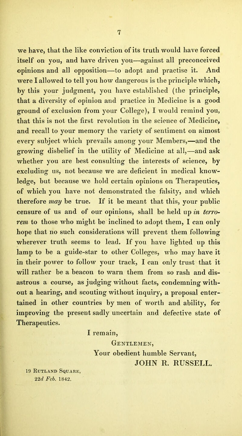 we have, that the like conviction of its truth would have forced itself on you, and have driven you—against all preconceived opinions and all opposition—to adopt and practise it. And were I allowed to tell you how dangerous is the principle which, by this your judgment, you have established (the pi'inciple, that a diversity of opinion and practice in Medicine is a good ground of exclusion from your College), I would remind you, that this is not the first revolution in the science of Medicine, and recall to your memory the variety of sentiment on almost every subject which prevails among your Members,—and the growing disbelief in the utility of Medicine at all,—and ask whether you are best consulting the interests of science, by excluding us, not because we are deficient in medical know- ledge, but because we hold certain opinions on Therapeutics, of which you have not demonstrated the falsity, and which therefore may be true. If it be meant that this, your public censure of us and of our opinions, shall be held up in terro- rem to those who might be inclined to adopt them, I can only hope that no such considerations will prevent them following wherever truth seems to lead. If you have lighted up this lamp to be a guide-star to other Colleges, who may have it in their power to follow your track, I can only trust that it will rather be a beacon to warn them from so rash and dis- astrous a course, as judging without facts, condemning with- out a hearing, and scouting without inquiry, a proposal enter- tained in other countries by men of worth and ability, for improving the present sadly uncertain and defective state of Therapeutics. I remain, Gentlemen, Your obedient humble Servant, JOHN R. RUSSELL. 19 Rutland Square, 22cl Feb. 1842.