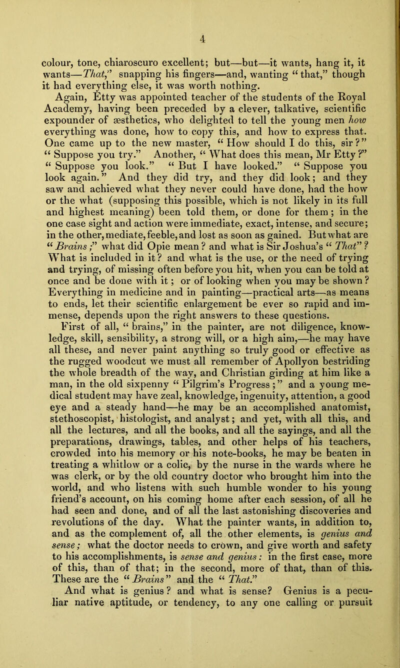 colour, tone, chiaroscuro excellent; but—but—it wants, hang it, it wants—That snapping his fingers—and, wanting u that,” though it had everything else, it was worth nothing. Again, Etty was appointed teacher of the students of the Royal Academy, having been preceded by a clever, talkative, scientific expounder of aesthetics, who delighted to tell the young men liow everything was done, how to copy this, and how to express that. One came up to the new master, u How should I do this, sir?” “ Suppose you try.” Another, “ What does this mean, Mr Etty ?” u Suppose you look.” “ But I have looked.” “ Suppose you look again. ” And they did try, and they did look; and they saw and achieved what they never could have done, had the how or the what (supposing this possible, which is not likely in its full and highest meaning) been told them, or done for them ; in the one case sight and action were immediate, exact, intense, and secure; in the other, mediate, feeble, and lost as soon as gained. But what are “ Brains;” what did Opie mean ? and what is Sir Joshua’s “ That” ? What is included in it? and what is the use, or the need of trying and trying, of missing often before you hit, when you can be told at once and be done with it; or of looking when you may be shown ? Everything in medicine and in painting—practical arts—as means to ends, let their scientific enlargement be ever so rapid and im- mense, depends upon the right answers to these questions. First of all, “ brains,” in the painter, are not diligence, know- ledge, skill, sensibility, a strong will, or a high aim,—he may have all these, and never paint anything so truly good or effective as the rugged woodcut we must all remember of Apollyon bestriding the whole breadth of the way, and Christian girding at him like a man, in the old sixpenny “ Pilgrim’s Progress ; ” and a young me- dical student may have zeal, knowledge, ingenuity, attention, a good eye and a steady hand—he may be an accomplished anatomist, stethoscopist, histologist, and analyst; and yet, with all this, and all the lectures, and all the books, and all the sayings, and all the preparations, drawings, tables, and other helps of his teachers, crowded into his memory or his note-books, he may be beaten in treating a whitlow or a colic, by the nurse in the wards where he was clerk, or by the old country doctor who brought him into the world, and who listens with such humble wonder to his young friend’s account, on his coming home after each session, of all he had seen and done, and of all the last astonishing discoveries and revolutions of the day. What the painter wants, in addition to, and as the complement of, all the other elements, is genius and sense; what the doctor needs to crown, and give worth and safety to his accomplishments, is sense and genius: in the first case, more of this, than of that; in the second, more of that, than of this. These are the “ Brains ” and the “ That. And what is genius ? and what is sense? Genius is a pecu- liar native aptitude, or tendency, to any one calling or pursuit