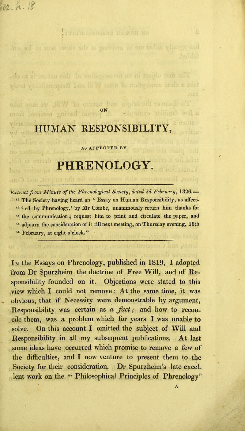 ON HUMAN RESPONSIBILITY, AS AFFECTED BY PHRENOLOGY. Extract from Minute of the Phrenological Society, dated 2d February, 1826.— “ The Society having heard an ‘ Essay on Human Responsibility, as affect- “ ‘ ed by Phrenology,’ by Mr Combe, unanimously return him thanks for “ the communication ; request him to print and circulate the paper, and “ adjourn the consideration of it till next meeting, on Thursday evening, 16th “ February, at eight o’clock.” In the Essays on Phrenology, published in 1819, I adopted from Dr Spurzheim the doctrine of Free Will, and of Re- sponsibility founded on it. Objections were stated to this view which I could not remove: At the same time, it was obvious, that if Necessity were demonstrable by argument. Responsibility was certain as a fact; and how to recon- cile them, was a problem which for years I was unable to solve. On this account I omitted the subject of Will and Responsibility in all my subsequent publications. At last some ideas have occurred which promise to remove a few of the difficulties, and I now venture to present them to the Society for their consideration. Dr Spurzheim’s late excel- lent work on the “ Philosophical Principles of Phrenology” A