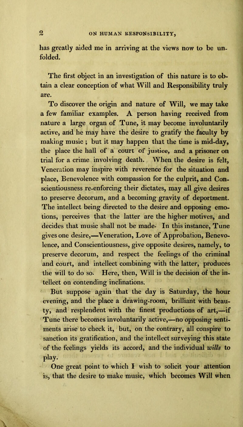has greatly aided me in arriving at the views now to be un- folded. The first object in an investigation of this nature is to ob- tain a clear conception of what Will and Responsibility truly are. To discover the origin and nature of Will, we may take a few familiar examples. A person having received from nature a large organ of Tune, it may become involuntarily active, and he may have the desire to gratify the faculty by making music ; but it may happen that the time is mid-day, the place the hall of a court of justice, and a prisoner on trial for a crime involving death. When the desire is felt. Veneration may inspire with reverence for the situation and place, Benevolence with compassion for the culprit, and Con- scientiousness re-enforcing their dictates, may all give desires to preserve decorum, and a becoming gravity of deportment. The intellect being directed to the desire and opposing emo- tions, perceives that the latter are the higher motives, and decides that music shall not be made* In this instance, Tune gives one desire,—Veneration, Love of Approbation, Benevo- lence, and Conscientiousness, give opposite desires, namely, to preserve decorum, and respect the feelings of the criminal and court, and intellect combining with the latter, produces the will to do so. Here, then, Will is the decision of the in- tellect on contending inclinations. But suppose again that the day is Saturday, the hour evening, and the place a drawing-room, brilliant with beau- ty, and resplendent with the finest productions of art,—if Tune there becomes involuntarily active,—no opposing senti- ments arise to check it, but, on the contrary, all conspire to sanction its gratification, and the intellect surveying this state of the feelings yields its accord, and the individual wills to play. One great point to which I wish to solicit your attention is, that the desire to make music, which becomes Will when