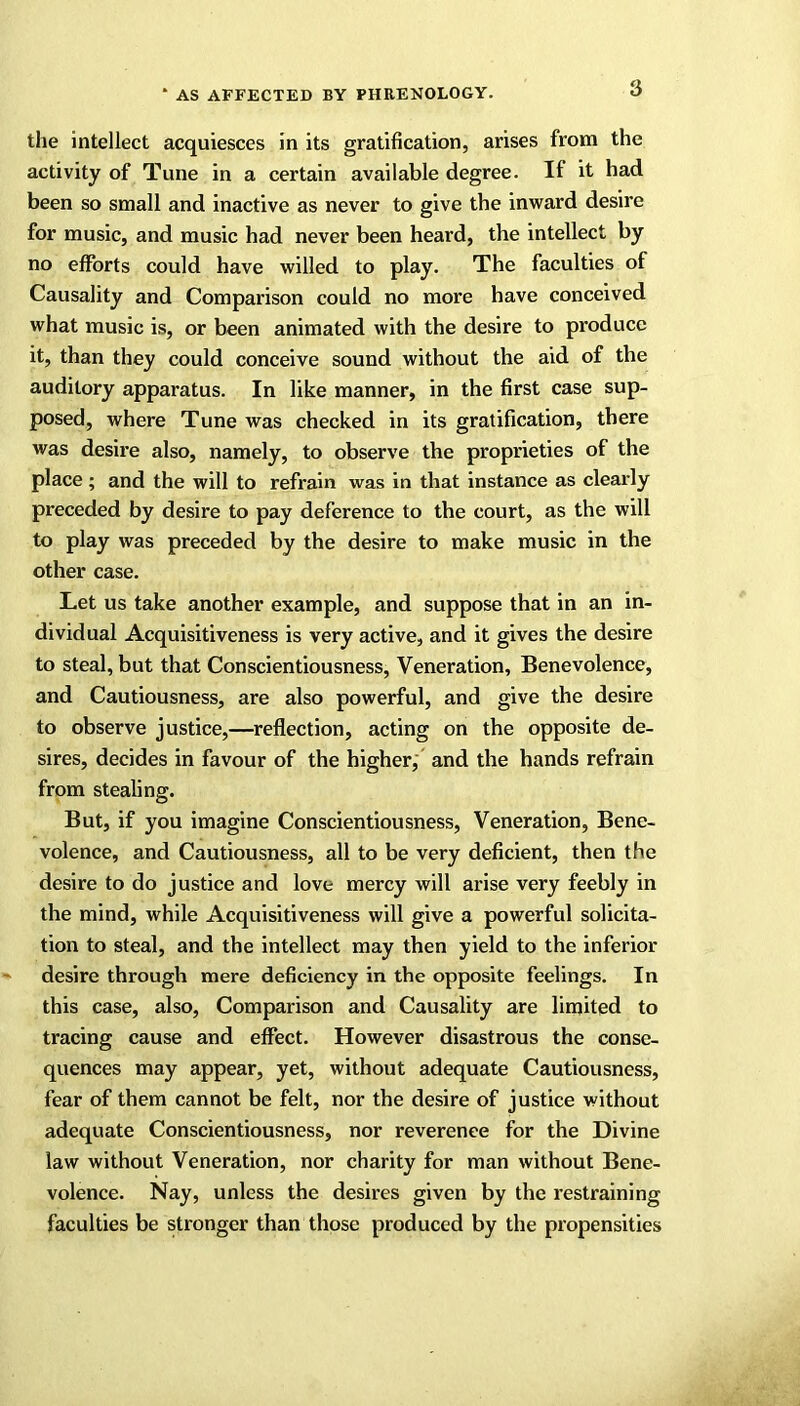 the intellect acquiesces in its gratification, arises from the activity of Tune in a certain available degree. II it had been so small and inactive as never to give the inward desire for music, and music had never been heard, the intellect by no efforts could have willed to play. The faculties of Causality and Comparison could no more have conceived what music is, or been animated with the desire to produce it, than they could conceive sound without the aid of the auditory apparatus. In like manner, in the first case sup- posed, where Tune was checked in its gratification, there was desire also, namely, to observe the proprieties of the place ; and the will to refrain was in that instance as clearly preceded by desire to pay deference to the court, as the will to play was preceded by the desire to make music in the other case. Let us take another example, and suppose that in an in- dividual Acquisitiveness is very active, and it gives the desire to steal, but that Conscientiousness, Veneration, Benevolence, and Cautiousness, are also powerful, and give the desire to observe justice,—reflection, acting on the opposite de- sires, decides in favour of the higher, and the hands refrain from stealing. But, if you imagine Conscientiousness, Veneration, Bene- volence, and Cautiousness, all to be very deficient, then the desire to do justice and love mercy will arise very feebly in the mind, while Acquisitiveness will give a powerful solicita- tion to steal, and the intellect may then yield to the inferior desire through mere deficiency in the opposite feelings. In this case, also, Comparison and Causality are limited to tracing cause and effect. However disastrous the conse- quences may appear, yet, without adequate Cautiousness, fear of them cannot be felt, nor the desire of justice without adequate Conscientiousness, nor reverence for the Divine law without Veneration, nor charity for man without Bene- volence. Nay, unless the desires given by the restraining faculties be stronger than those produced by the propensities