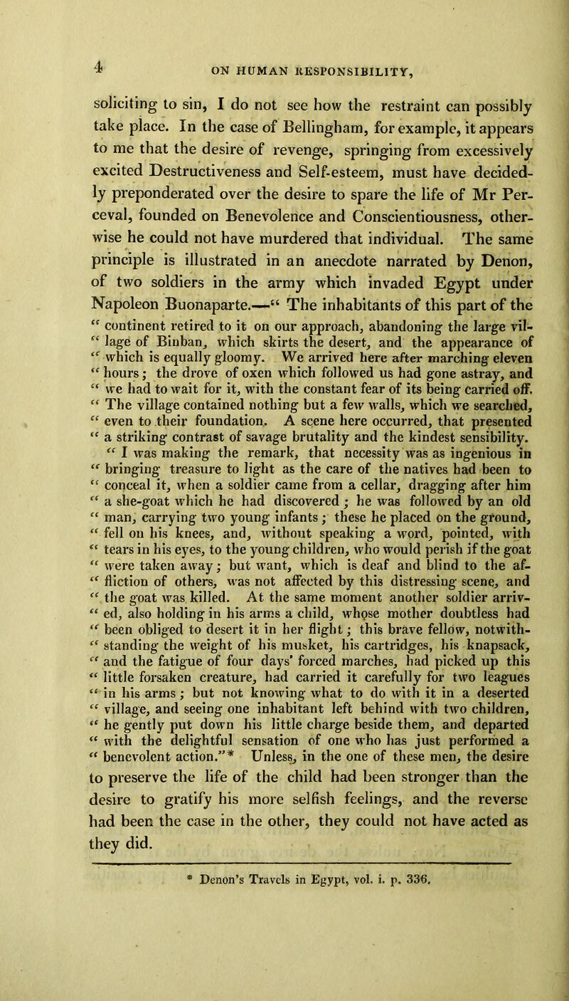 soliciting to sin, I do not see how the restraint can possibly take place. In the case of Bellingham, for example, it appears to me that the desire of revenge, springing from excessively excited Destructiveness and Self-esteem, must have decided- ly preponderated over the desire to spare the life of Mr Per- ceval, founded on Benevolence and Conscientiousness, other- wise he could not have murdered that individual. The same principle is illustrated in an anecdote narrated by Denon, of two soldiers in the army which invaded Egypt under Napoleon Buonaparte.—“ The inhabitants of this part of the “ continent retired to it on our approach, abandoning the large vil- “ lage of Binban, which skirts the desert, and the appearance of “ which is equally gloomy. We arrived here after marching eleven  hours; the drove of oxen which followed us had gone astray, and “ we had to wait for it, with the constant fear of its being carried off. “ The village contained nothing but a few walls, which we searched, “ even to their foundation. A scene here occurred, that presented “ a striking contrast of savage brutality and the kindest sensibility. “ I was making the remark, that necessity was as ingenious in “ bringing treasure to light as the care of the natives had been to “ conceal it, when a soldier came from a cellar, dragging after him “ a she-goat which he had discovered ; he was followed by an old “ man, carrying two young infants; these he placed on the ground, “ fell on his knees, and, without speaking a word, pointed, with “ tears in his eyes, to the young children, who would perish if the goat “ were taken away; but want, which is deaf and blind to the af- “ diction of others, was not affected by this distressing scene, and “ the goat was killed. At the same moment another soldier arriv- “ ed, also holding in his arms a child, whpse mother doubtless had “ been obliged to desert it in her flight; this brave fellow, notwith- “ standing the weight of his musket, his cartridges, his knapsack, “ and the fatigue of four days’ forced marches, had picked up this “ little forsaken creature, had carried it carefully for two leagues “ in his arms; but not knowing what to do with it in a deserted “ village, and seeing one inhabitant left behind with two children, “ he gently put down his little charge beside them, and departed “ with the delightful sensation of one who has just performed a “ benevolent action.”* Unless, in the one of these men, the desire to preserve the life of the child had been stronger than the desire to gratify his more selfish feelings, and the reverse had been the case in the other, they could not have acted as they did. Denon’s Travels in Egypt, vol. i. p. 336.