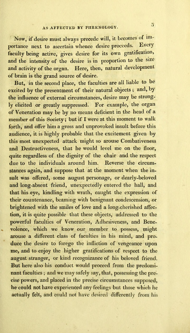 Now, if desire must always precede will, it becomes of im- portance next to ascertain whence desire proceeds. Every faculty being active, gives desire for its own gratification, and the intensity of the desire is in proportion to the size and activity of the organ. Here, then, natural development of brain is the grand source of desire. But, in the second place, the faculties are all liable to be excited by the presentment of their natural objects ; and, by the influence of external circumstances, desire may be strong- ly elicited or greatly suppressed. For example, the organ of Veneration may be by no means deficient in the head of a member of this Society; but if I were at this moment to walk forth, and offer him a gross and unprovoked insult before this audience, it is highly probable that the excitement given by this most unexpected attack might so arouse Combativeness and Destructiveness, that he would level me on the floor, quite regardless of the dignity of the chair and the respect due to the individuals around him. Reverse the circum- stances again, and suppose that at the moment when the in- sult was offered, some august personage, or dearly-beloved and long-absent friend, unexpectedly entered the hall, and that his eye, kindling with wrath, caught the expression of their countenance, beaming with benignant condescension, or brightened with the smiles of love and a long-cherished affec- tion, it is quite possible that these objects, addressed to the powerful faculties of Veneration, Adhesiveness, and Bene- volence, which we know our member to possess, might arouse a different class of faculties in his mind, and pro- duce the desire to forego the infliction of vengeance upon me, and to enjoy the higher gratifications of respect to the august stranger, or kind recognizance of his beloved friend. But here also his conduct would proceed from the predomi- nant faculties ; and we may safely say, that, possessing the pre- cise powers, and placed in the precise circumstances supposed, he could not have experienced any feelings but those which he actually felt, and could not have desired differently from his