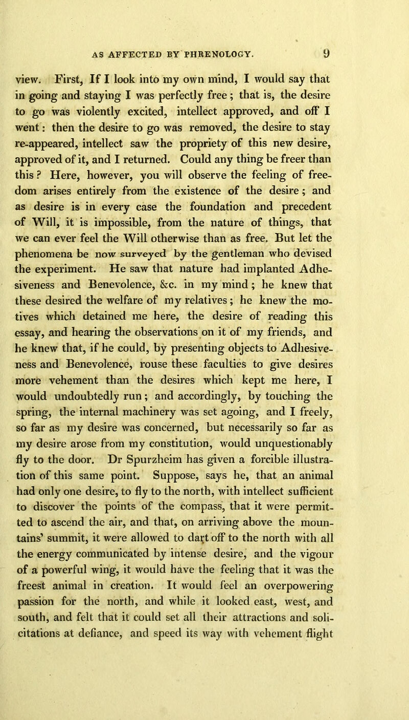 view. First, If I look into my own mind, I would say that in going and staying I was perfectly free ; that is, the desire to go was violently excited, intellect approved, and off I went: then the desire to go was removed, the desire to stay re-appeared, intellect saw the propriety of this new desire, approved of it, and I returned. Could any thing be freer than this P Here, however, you will observe the feeling of free- dom arises entirely from the existence of the desire; and as desire is in every case the foundation and precedent of Will, it is impossible, from the nature of things, that we can ever feel the Will otherwise than as free. But let the phenomena be now surveyed by the gentleman who devised the experiment. He saw that nature had implanted Adhe- siveness and Benevolence, &c. in my mind; he knew that these desired the welfare of my relatives; he knew the mo- tives which detained me here, the desire of reading this essay, and hearing the observations on it of my friends, and he knew that, if he could, by presenting objects to Adhesive- ness and Benevolence, rouse these faculties to give desires more vehement than the desires which kept me here, I would undoubtedly run; and accordingly, by touching the spring, the internal machinery was set agoing, and I freely, so far as my desire was concerned, but necessarily so far as my desire arose from my constitution, would unquestionably fly to the door. Dr Spurzheim has given a forcible illustra- tion of this same point. Suppose, says he, that an animal had only one desire, to fly to the north, with intellect sufficient to discover the points of the compass, that it were permit- ted to ascend the air, and that, on arriving above the moun- tains’ summit, it were allowed to dart off to the north with all the energy communicated by intense desire, and the vigour of a powerful wing, it would have the feeling that it was the freest animal in creation. It would feel an overpowering passion for the north, and while it looked east, west, and south, and felt that it could set all their attractions and soli- citations at defiance, and speed its way with vehement flight