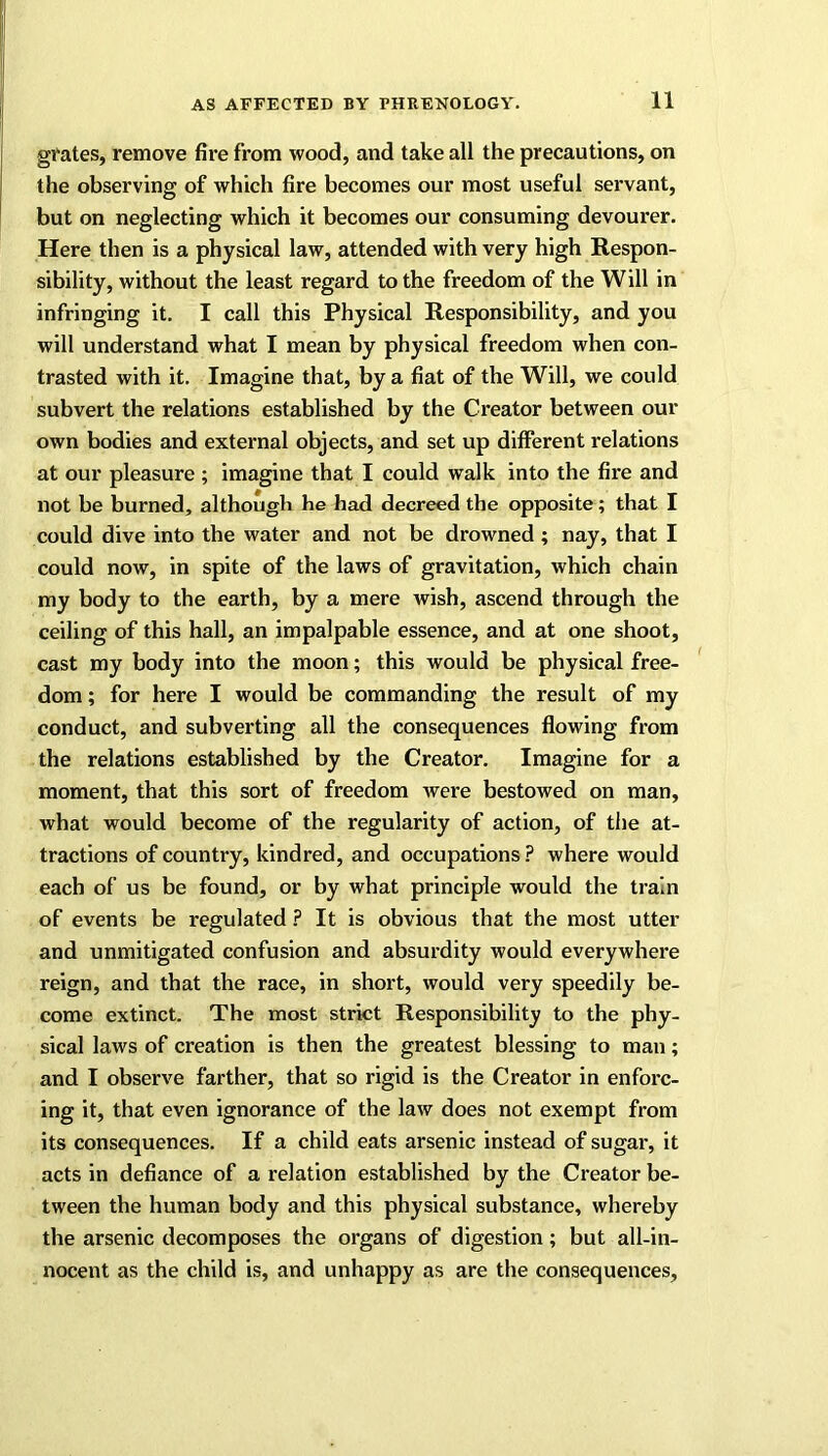 grates, remove fire from wood, and take all the precautions, on the observing of which fire becomes our most useful servant, but on neglecting which it becomes our consuming devourer. Here then is a physical law, attended with very high Respon- sibility, without the least regard to the freedom of the Will in infringing it. I call this Physical Responsibility, and you will understand what I mean by physical freedom when con- trasted with it. Imagine that, by a fiat of the Will, we could subvert the relations established by the Creator between our own bodies and external objects, and set up different relations at our pleasure ; imagine that I could walk into the fire and not be burned, although he had decreed the opposite; that I could dive into the water and not be drowned; nay, that I could now, in spite of the laws of gravitation, which chain my body to the earth, by a mere wish, ascend through the ceiling of this hall, an impalpable essence, and at one shoot, cast my body into the moon; this would be physical free- dom ; for here I would be commanding the result of my conduct, and subverting all the consequences flowing from the relations established by the Creator. Imagine for a moment, that this sort of freedom Avere bestowed on man, what would become of the regularity of action, of the at- tractions of country, kindred, and occupations ? where would each of us be found, or by what principle would the train of events be regulated ? It is obvious that the most utter and unmitigated confusion and absurdity would everywhere reign, and that the race, in short, would very speedily be- come extinct. The most strict Responsibility to the phy- sical laws of creation is then the greatest blessing to man; and I observe farther, that so rigid is the Creator in enforc- ing it, that even ignorance of the laAV does not exempt from its consequences. If a child eats arsenic instead of sugar, it acts in defiance of a relation established by the Creator be- tween the human body and this physical substance, whereby the arsenic decomposes the organs of digestion; but all-in- nocent as the child is, and unhappy as are the consequences.