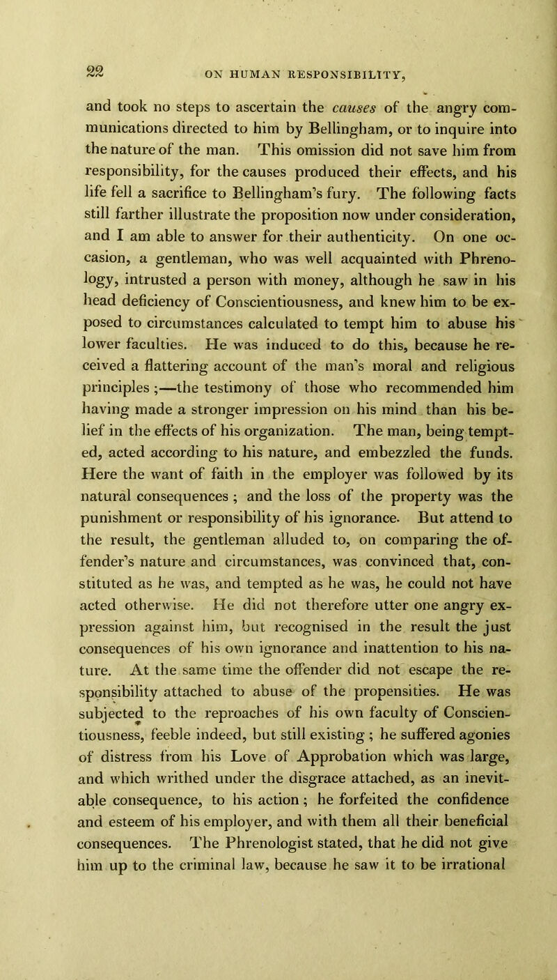 and took no steps to ascertain the causes of the angry com- munications directed to him by Bellingham, or to inquire into the nature of the man. This omission did not save him from responsibility, for the causes produced their effects, and his life fell a sacrifice to Bellingham’s fury. The following facts still farther illustrate the proposition now under consideration, and I am able to answer for their authenticity. On one oc- casion, a gentleman, who was well acquainted with Phreno- logy, intrusted a person with money, although he saw in his head deficiency of Conscientiousness, and knew him to be ex- posed to circumstances calculated to tempt him to abuse his lower faculties. He was induced to do this, because he re- ceived a flattering account of the man’s moral and religious principles ;—the testimony of those who recommended him having made a stronger impression on his mind than his be- lief in the effects of his organization. The man, being tempt- ed, acted according to his nature, and embezzled the funds. Here the want of faith in the employer was followed by its natural consequences ; and the loss of the property was the punishment or responsibility of his ignorance. But attend to the result, the gentleman alluded to, on comparing the of- fender’s nature and circumstances, was convinced that, con- stituted as he was, and tempted as he was, he could not have acted otherwise. He did not therefore utter one angry ex- pression against him, but recognised in the result the just consequences of his own ignorance and inattention to his na- ture. At the same time the offender did not escape the re- sponsibility attached to abuse of the propensities. He was subjected to the reproaches of his own faculty of Conscien- tiousness, feeble indeed, but still existing ; he suffered agonies of distress from his Love of Approbation which was large, and w'hich writhed under the disgrace attached, as an inevit- able consequence, to his action; he forfeited the confidence and esteem of his employer, and with them all their beneficial consequences. The Phrenologist stated, that he did not give him up to the criminal law, because he saw it to be irrational