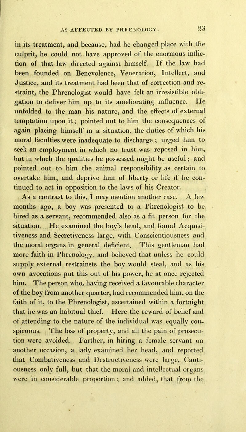 in its treatment, and because, had he changed place with the culprit, he could not have approved of the enormous inflic- tion of that law directed against himself. If the law had been founded on Benevolence, Veneration, Intellect, and Justice, and its treatment had been that of correction and re- straint, the Phrenologist would have felt an irresistible obli- gation to deliver him up to its ameliorating influence. He unfolded to the man his nature, and the effects of external temptation upon it; pointed out to him the consequences of again placing himself in a situation, the duties of which his moral faculties were inadequate to discharge ; urged him to seek an employment in which no trust was reposed in him, but in which the qualities he possessed might be useful; and pointed out to him the animal responsibility as certain to overtake him, and deprive him of liberty or life if he con- tinued to act in opposition to the laws of his Creator. As a contrast to this, I may mention another case. A few months ago, a boy was presented to a Phrenologist to be hired as a servant, recommended also as a fit person for the situation. He examined the boy’s head, and found Acquisi- tiveness and Secretiveness large, with Conscientiousness and the moral organs in general deficient. This gentleman had more faith in Phrenology, and believed that unless he could supply external restrainsts the boy would steal, and as his own avocations put this out of his power, he at once rejected him. The person who, having received a favourable character of the boy from another quarter, had recommended him, on the faith of it, to the Phrenologist, ascertained within a fortnight that he was an habitual thief. Here the reward of belief and of attending to the nature of the individual was equally con- spicuous. The loss of property, and all the pain of prosecu- tion were avoided. Farther, in hiring a female servant on another occasion, a lady examined her head, and reported that Combativeness and Destructiveness were large, Cauti- ousness only full, but that the moral and intellectual organs were in considerable proportion ; and added, that from the