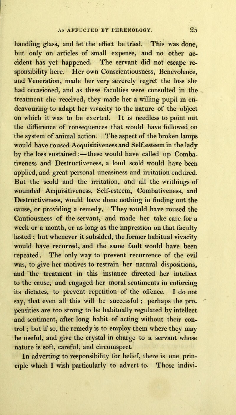 handling glass, and let the effect be tried. This was done, but only on articles of small expense, and no other ac- cident has yet happened. The servant did not escape re- sponsibility here. Her own Conscientiousness, Benevolence, and Veneration, made her very severely regret the loss she had occasioned, and as these faculties were consulted in the treatment she received, they made her a willing pupil in en- deavouring to adapt her vivacity to the nature of the object on which it was to be exerted. It is needless to point out the difference of consequences that would have followed on the system of animal action. The aspect of the broken lamps would have roused Acquisitiveness and Self-esteem in the lady by the loss sustained;—these would have called up Comba- tiveness and Destructiveness, a loud scold would have been applied, and great personal uneasiness and irritation endured. But the scold and the irritation, and all the writhings of wounded Acquisitiveness, Self-esteem, Combativeness, and Destructiveness, would have done nothing in finding out the cause, or providing a remedy. They would have roused the Cautiousness of the servant, and made her take care for a week or a month, or as long as the impression on that faculty lasted ; but whenever it subsided, the former habitual vivacity would have recurred, and the same fault would have been repeated. The only way to prevent recurrence of the evil was, to give her motives to restrain her natural dispositions, and the treatment in this instance directed her intellect to the cause, and engaged her moral sentiments in enforcing its dictates, to prevent repetition of the offence. I do not say, that even all this will be successful; perhaps the pro- pensities are too strong to be habitually regulated by intellect and sentiment, after long habit of acting without their con- trol ; but if so, the remedy is to employ them where they may be useful, and give the crystal in charge to a servant whose nature is soft, careful, and circumspect. In adverting to responsibility for belief, there is one prin- ciple which I wish particularly to advert to- Those indivi-