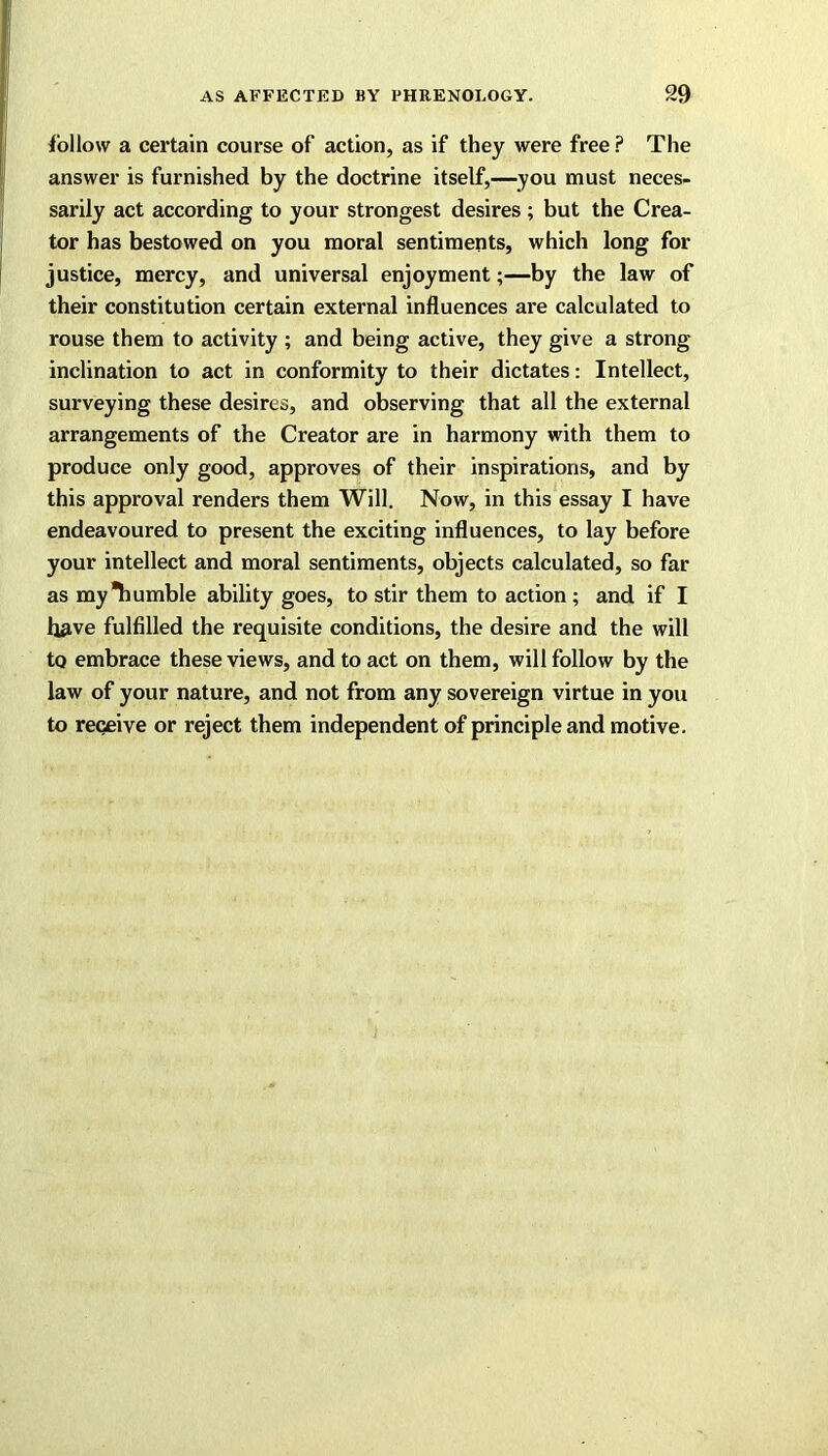 follow a certain course of action, as if they were free? The answer is furnished by the doctrine itself,—you must neces- sarily act according to your strongest desires ; but the Crea- tor has bestowed on you moral sentiments, which long for justice, mercy, and universal enjoyment;—by the law of their constitution certain external influences are calculated to rouse them to activity ; and being active, they give a strong inclination to act in conformity to their dictates: Intellect, surveying these desires, and observing that all the external arrangements of the Creator are in harmony with them to produce only good, approves of their inspirations, and by this approval renders them Will. Now, in this essay I have endeavoured to present the exciting influences, to lay before your intellect and moral sentiments, objects calculated, so far as my Tiumble ability goes, to stir them to action ; and if I have fulfilled the requisite conditions, the desire and the will to embrace these views, and to act on them, will follow by the law of your nature, and not from any sovereign virtue in you to receive or reject them independent of principle and motive.