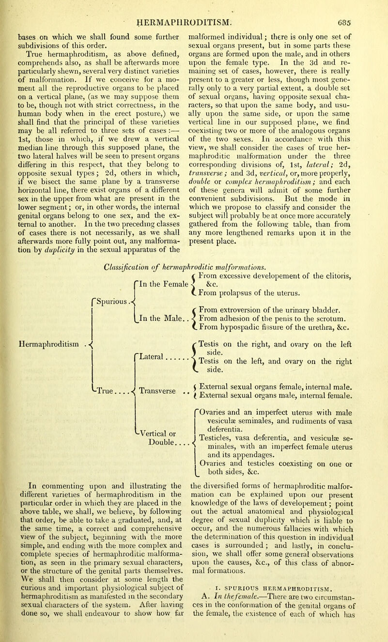 bases on which we shall found some further subdivisions of this order. True hermaphroditism, as above defined, comprehends also, as shall be afterwards more particularly shewn, several very distinct varieties of malformation. If we conceive for a mo- ment all the reproductive organs to be placed on a vertical plane, (as we may suppose them to be, though not with strict correctness, in the human body when in the erect posture,) we shall find that the principal of these varieties may be all referred to three sets of cases :— 1st, those in which, if we drew a vertical median line through this supposed plane, the two lateral halves will be seen to present organs differing in this respect, that they belong to opposite sexual types; 2d, others in which, if we bisect the same plane by a transverse horizontal line, there exist organs of a different sex in the upper from what are present in the lower segment; or, in other words, the internal genital organs belong to one sex, and the ex- ternal to another. In the two preceding classes of cases there is not necessarily, as we shall afterwards more fully point out, any malforma- tion by duplicity in the sexual apparatus of the malformed individual; there is only one set of sexual organs present, but in some parts these organs are formed upon the male, and in others upon the female type. In the 3d and re- maining set of cases, however, there is really present to a greater or less, though most gene- rally only to a very partial extent, a double set of sexual organs, having opposite sexual cha- racters, so that upon the same body, and usu- ally upon the same side, or upon the same vertical line in our supposed plane, we find coexisting two or more of the analogous organs of the two sexes. In accordance with this view, we shall consider tne cases of true her- maphroditic malformation under the three corresponding divisions of, 1st, lateral; 2d, transverse ; and 3d, vertical, or, more properly, double or complex hermaphroditism; and each of these genera will admit of some further convenient subdivisions. But the mode in which we propose to classify and consider the subject will probably be at once more accurately gathered from the following table, than from any more lengthened remarks upon it in the present place. Classification of hermaphroditic malformations. ( From excessive developement of the clitoris, In the Female -? &c. (.From prolapsus of the uterus. 'Spurious f From extroversion of the urinary bladder. In the Male.. < From adhesion of the penis to the scrotum. (.From hypospadic fissure of the urethra, &c. Hermaphroditism . Lateral I Testis on the right, and ovary on the left side. Testis on the left, and ovary on the right side. '-True.... -^ Transverse £ External sexual organs female, internal male. ( External sexual organs male, internal female. '-Vertical or Double... In commenting upon and illustrating the different varieties of hermaphroditism in the particular order in which they are placed in the above table, we shall, we believe, by following that order, be able to take a graduated, and, at the same time, a correct and comprehensive view of the subject, beginning with the more simple, and ending with the more complex and complete species of hermaphroditic malforma- tion, as seen in the primary sexual characters, or the structure of the genital parts themselves. We shall then consider at some length the curious and important physiological subject of hermaphroditism as manifested in the secondary sexual characters of the system. After having done so, we shall endeavour to show how far Ovaries and an imperfect uterus with male vesiculae seminales, and rudiments of vasa deferentia. J Testicles, vasa deferentia, and vesiculoe se- ' ' minales, with an imperfect female uterus and its appendages. Ovaries and testicles coexisting on one or both sides, &cc. the diversified forms of hermaphroditic malfor- mation can be explained upon our present knowledge of the laws of developement; point out the actual anatomical and physiological degree of sexual duplicity which is liable to occur, and the numerous fallacies with which the determination of this question in individual cases is surrounded; and lastly, in conclu- sion, we shall offer some general observations upon the causes, &c., of this class of abnor- mal formations. I. SPURIOUS HERMAPHRODITISM. A. In the female.—There are two circumstan- ces in the conformation of the genital organs of the female, the existence of each of which has