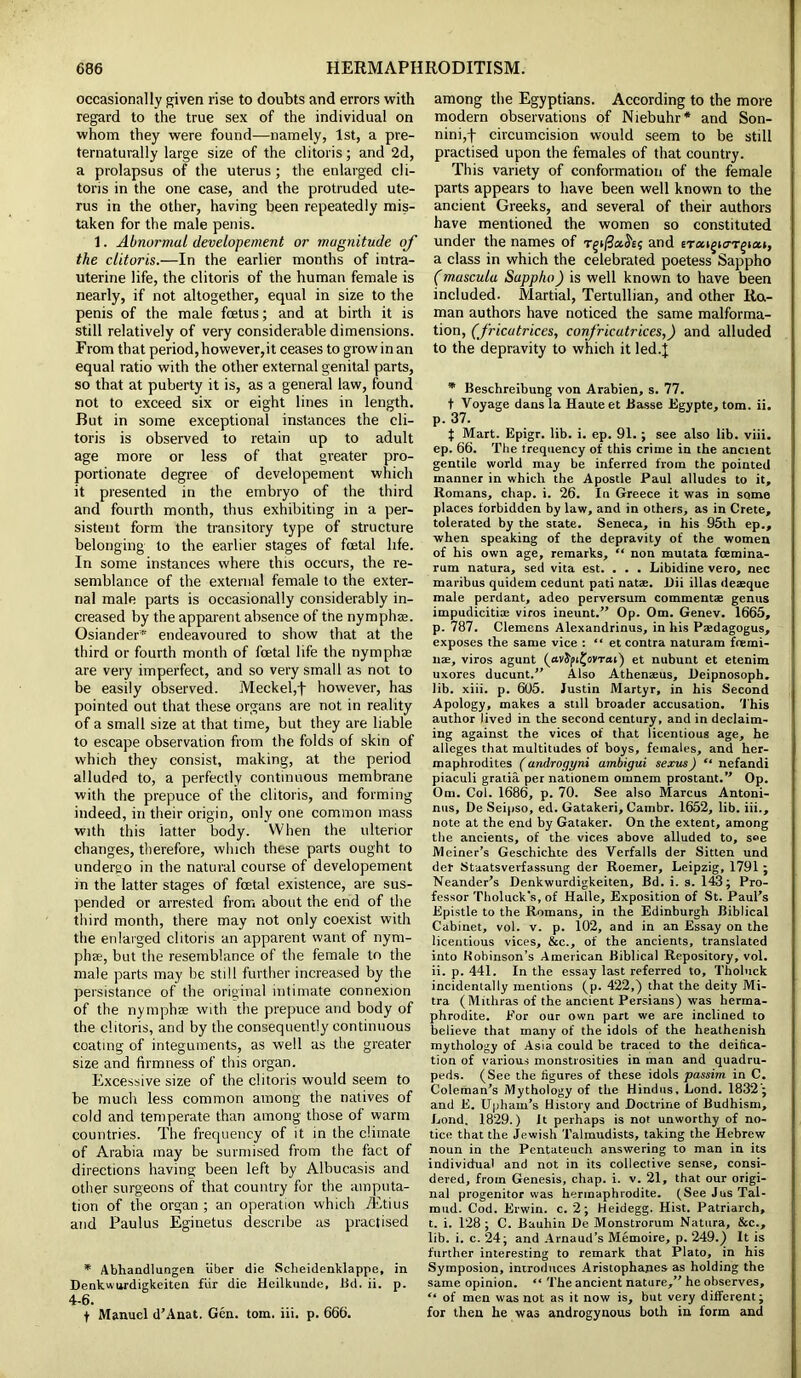 occasionally given rise to doubts and errors with regard to the true sex of the individual on whom they were found—namely, 1st, a pre- ternaturally large size of the clitoris; and 2d, a prolapsus of the uterus; the enlarged cli- toris in the one case, and the protruded ute- rus in the other, having been repeatedly mis- taken for the male penis. 1. Abnormal developement or magnitude of the clitoris.—In the earlier months of intra- uterine life, the clitoris of the human female is nearly, if not altogether, equal in size to the penis of the male foetus; and at birth it is still relatively of very considerable dimensions. From that period, however,it ceases to grow in an equal ratio with the other external genital parts, so that at puberty it is, as a general law, found not to exceed six or eight lines in length. But in some exceptional instances the cli- toris is observed to retain up to adult age more or less of that greater pro- portionate degree of developement which it presented in the embryo of the third and fourth month, thus exhibiting in a per- sistent form the transitory type of structure belonging to the earlier stages of foetal life. In some instances where this occurs, the re- semblance of the external female to the exter- nal male parts is occasionally considerably in- creased by the apparent absence of the nymph®. Osiander* endeavoured to show that at the third or fourth month of foetal life the nymph® are very imperfect, and so very small as not to be easily observed. Meckel,f however, has pointed out that these organs are not in reality of a small size at that time, but they are liable to escape observation from the folds of skin of which they consist, making, at the period alluded to, a perfectly continuous membrane with the prepuce of the clitoris, and forming indeed, in their origin, only one common mass with this latter body. When the ulterior changes, therefore, which these parts ought to undergo in the natural course of developement in the latter stages of fatal existence, are sus- pended or arrested from about the end of the third month, there may not only coexist with the enlarged clitoris an apparent want of nym- ph®, but the resemblance of the female to the male parts may be still further increased by the persistance of the original intimate connexion of the nymph® with the prepuce and body of the clitoris, and by the consequently continuous coating of integuments, as well as the greater size and firmness of this organ. Excessive size of the clitoris would seem to be much less common among the natives of cold and temperate than among those of warm countries. The frequency of it in the climate of Arabia may be surmised from the fact of directions having been left by Albucasis and other surgeons of that country for the amputa- tion of the organ ; an operation which iEtius and Paulus Eginetus describe as practised * Abhandlungen fiber die Sclieidenklappc, in Denkwurdigkeiten fur die Heilkuude, Bd. ii. p. 4-6. f Manuel d’Anat. Gen. tom. iii. p. 666. among the Egyptians. According to the more modern observations of Niebuhr* and Son- nini,f circumcision would seem to be still practised upon the females of that country. This variety of conformation of the female parts appears to have been well known to the ancient Greeks, and several of their authors have mentioned the women so constituted under the names of T^i/3a^£; and sTaigicrr^iat, a class in which the celebrated poetess Sappho (muscula Sappho) is well known to have been included. Martial, Tertullian, and other Ra- man authors have noticed the same malforma- tion, (fricutrices, confricutrices,) and alluded to the depravity to which it led.} * Beschreibung von Arabien, s. 77. t Voyage dans la Haute et Basse Egypte, tom. ii. p. 37. } Mart. Epigr. lib. i. ep. 91. ; see also lib. viii. ep. 66. The frequency of this crime in the ancient gentile world may be inferred from the pointed manner in which the Apostle Paul alludes to it, Romans, chap. i. 26. In Greece it was in some places forbidden by law, and in others, as in Crete, tolerated by the state. Seneca, in his 95th ep., when speaking of the depravity of the women of his own age, remarks, “ non mutata fcemina- rum natura, sed vita est. . . . Libidine vero, nec maribus quidein cedunt pati natae. Dii illas deaeque male perdant, adeo perversum comment* genus impudicitise viros ineunt.” Op. Om. Genev. 1665, p. 787. Clemens Alexandrinus, in his Paedagogus, exposes the same vice : “ et contra naturam fremi- nae, viros agunt (ttvJpi^ovTai) et nubunt et etenim uxores ducunt.” Also Athenaeus, Deipnosoph. lib. xiii. p. 605. Justin Martyr, in his Second Apology, makes a still broader accusation. This author lived in the second century, and in declaim- ing against the vices of that licentious age, he alleges that multitudes of boys, females, and her- maphrodites (androgyni ambigui sexus) “ nefandi piaculi gratia per nationem omnem prostant.” Op. Om. Col. 1686, p. 70. See also Marcus Antoni- nus, De Seipso, ed. Gatakeri, Cambr. 1652, lib. iii., note at the end by Gataker. On the extent, among the ancients, of the vices above alluded to, see Meiner’s Geschichte des Verfalls der Sitten und det Stuatsverfassung der Roemer, Leipzig, 1791 ; Neander’s Denkwurdigkeiten, Bd. i. s. 143; Pro- fessor Tholuck's, of Halle, Exposition of St. Paul’s Epistle to the Romans, in the Edinburgh Biblical Cabinet, vol. v. p. 102, and in an Essay on the licentious vices, &c., of the ancients, translated into Kobinson’s American Biblical Repository, vol. ii. p. 441. In the essay last referred to, Tholuck incidentally mentions (p. 422,) that the deity Mi- tra (Mithras of the ancient Persians) was herma- phrodite. Por our own part we are inclined to believe that many of the idols of the heathenish mythology of Asia could be traced to the deifica- tion of various monstrosities in man and quadru- peds. (See the figures of these idols passim in C. Coleman’s Mythology of the Hindus, Lond. 1832 ; and E. Uphain’s History and Doctrine of Budhism, Lond. 1829.) It perhaps is not unworthy of no- tice that the Jewish Talmudists, taking the Hebrew noun in the Pentateuch answering to man in its individual and not in its collective sense, consi- dered, from Genesis, chap. i. v. 21, that our origi- nal progenitor was hermaphrodite. (See Jus Tal- mud. Cod. Erwin, c. 2; Heidegg. Hist. Patriarch, t. i. 128; C. Bauhin De Monstrorum Natura, &c., lib. i. c. 24; and Arnaud’s Memoire, p. 249.) It is further interesting to remark that Plato, in his Symposion, introduces Aristophanes as holding the same opinion. “ The ancient nature,” he observes, “ of men was not as it now is, but very different; for then he was androgynous both in form and