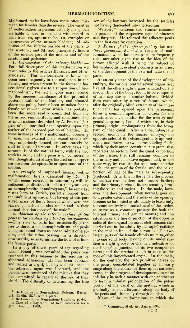 Malformed males have been more often mis- taken for females than the reverse. The varieties of malformation in persons actually male, that are liable to lead to mistakes with regard to their true sex, appear to be, 1st, extrophy or extroversion of the urinary bladder; 2d, ad- hesion of the inferior surface of the penis to the scrotum; and 3d, and principally, fissure of the inferior part of the urethra and of the scrotum and perinseum. 1. Extroversion of the urinary bladder.— For a full description of this malformation we must refer to the articles Bladder and Mon- strosity. This malformation is known to occur more frequently in the male than in the female, and when present in the former it has occasionally given rise to a supposition of her- maphroditism, the red fungous mass formed by the mucous membrane of the protruded posterior wall of the bladder, and situated above the pubis, having been mistaken for the female vulva,—an error which has probably been the more readily committed from the uterus and seminal ducts, and sometimes also, as in an instance described by A. Fraenkel,* a part of the intestinal canal opening upon the surface of the exposed portion of bladder. In some instances of this malformation occurring in man, the external male sexual organs are very imperfectly formed, or can scarcely be said to be at all present. In other cases the scrotum is of the natural form, with the two testicles in it; and the penis is of considerable size, though almost always fissured on its upper surface from the epispadic or open state of the urethra. An example of supposed hermaphroditic malformation briefly described by Rueffe,f- which seems referable to this variety will be sufficient to illustrate it. “ In the year 1519 an hermaphrodite or androgynus,” he remarks, “ was born at Zurich, perfectly formed from the umbilicus upwards, but having at this part a red mass of flesh, beneath which were the female genitals, and also under and in their normal situation those of the male.” 2. Adhesion of the inferior surface of the penis to the scrotum by a band of integuments. —This state of parts has occasionally given rise to the idea of hermaphroditism, the penis being so bound down as not to admit of erec- tion, and the urine passing in a direction downwards, so as to imitate the flow of it from the female parts. In a boy of seven years of age regarding whom Brand J was consulted, the penis was confined in this manner to the scrotum by abnormal adhesions. He had been baptized and reared as a girl, but by a slight incision the adherent organ was liberated, and the parents were convinced of the mistake that they had committed in regard to the sex of their child. The difficulty of determining the true * De Organorum Generationis Deform. Rarissi- ma, Berlin, 1825, with a plate. t De Conceptu et Generatione Hominis, p. 44. t Case of a boy who had been mistaken for a girl. London, 1788. sex of the boy was increased by the testicles not having descended into the scrotum. Wrisberg* mentions two similar instances in persons of the respective ages of nineteen and forty-six. He relieved the adherent penis in the first case by operation. 3. Fissure of the inferior part of the ure- thra, perineum, SfC.—This species of mal- formation, which has perhaps more frequently than any other given rise to the idea of the person affected with it being the subject of hermaphroditism, evidently consists in an arrest of the development of the external male sexual parts. At an early stage of the development of the embryo, the various central sexual organs are, like all the other single organs situated on the median line of the body, found to be composed of two separate and similar halves, divided from each other by a vertical fissure, which, after the originally blind extremity of the intes- tinal canal has opened upon the perinceum, forms a common aperture or cloaca for the intestinal canal, and also for the urinary and genital apparatus, both of which are, in their primary origin, prolongations from the lower part of that canal. After a time, (about the second month in the human embryo,) the opposite sides of this cloaca gradually approxi- mate, and throw out two corresponding folds, which by their union constitute a septum that separates the rectum from the canal or portion of the fissure, that still remains common to the urinary and generative organs; and, in the same way, by two similar and more anterior folds, the urethra of the female, and the pelvic portion of that of the male is subsequently produced. After this in the female the process of median reunion does not proceed further, and the primary perinaeal fissure remains, form- ing the vulva and vagina. In the male, how- ever, the development, when normal, goes on to a greater extent, and the sides of the opening become so far united as ultimately to leave only the comparatively contracted canal of the urethra to serve as a common passage for both the internal urinary and genital organs; and the situation of the line of junction of the opposite sides of the original perinaeal cleft remains still marked out in the adult, by the raphd existing in the median line of the scrotum. The two lateral parts of the female clitoris unite together into one solid body, having on its under sur- face a slight groove or channel, indicative of the line of conjunction of its two component parts; and the urethra is left to open at the root of this imperforated organ. In the male, on the contrary, the two primitive halves of the penis, consolidated together at an early stage along the course of their upper surfaces, come, in the progress of development, to unite inferiorly in such a manner with one another as to form a tubular prolongation of the pelvic portion of the canal of the urethra, which is gradually extended forwards along the body of the penis and ultimately through its glans. Many of the malformations to which the * Comment. Med. &c. Arg. p. 534. 2 z 2