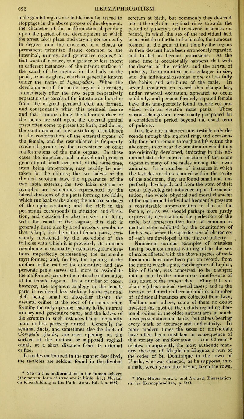 male genital organs are liable may be traced to stoppages in the above process of development, the character of the malformation depending upon the period of the development at which the arrest takes place, and varying consequently in degree from the existence of a cloaca or permanent primitive fissure common to the intestinal, urinary, and generative organs,* to that want of closure, to a greater or less extent in different instances, of the inferior surface of the canal of the urethra in the body of the penis, or in its glans, which is generally known under the name of hypospadias. When the development of the male organs is arrested, immediately after the two septa respectively separating the canals of the intestine and urethra from the original perinaeal cleft are formed, and consequently when this perinaeal fissure and that running along the inferior surface of the penis are still open, the external genital parts often come to present at birth, and during the continuance of life, a striking resemblance to the conformation of the external organs of the female, and the resemblance is frequently rendered gi eater by the coexistence of other malformations of the male organs. In these cases the imperfect and undeveloped penis is generally of small size, and, at the same time, from being imperforate, may readily be mis- taken for the clitoris; the two halves of the divided scrotum have the appearance of the two labia externa; the two labia externa or nymphs are sometimes represented by the lateral divisions of the penis forming two folds, which run backwarks along the internal surfaces of the split scrotum; and the cleft in the perinaeum corresponds in situation and direc- tion, and occasionally also in size and form, with the canal of the vagina; this cleft is generally lined also by a red mucous membrane that is kept, like the natural female parts, con- stantly moistened by the secretions of the follicles with which it is provided; its mucous membrane occasionally presents irregular eleva- tions imperfectly representing the carunculse myrtiformes; and, further, the opening of the urethra at the root of the diminutive and im- perforate penis serves still more to assimilate the malformed parts to the natural conformation of the female organs. In a number of cases, however, the apparent analogy to the female parts is rendered less striking by the perinaeal cleft being small or altogether absent, the urethral orifice at the root of the penis often forming the only opening leading to the internal urinary and generative parts, and the halves of the scrotum in such instances being frequently more or less perfectly united. Generally the seminal ducts, and sometimes also the ducts of Gowper’s glands, are seen opening on the surface of the urethra or supposed vaginal canal, at a short distance from its external orifice. In males malformed in the manner described, the testicles are seldom found in the divided * See on this malformation in the human subject (the normal form of structure in birds, &c.) Meckel on Jvloakbildung in his l’ath. Anat. Jfd. i. s. 693. scrotum at birth, but commonly they descend into it through the inguinal rings towards the period of puberty; and in several instances on record, in which the sex of the individual had been mistaken for that of a female, the tumours formed in the groin at that time by the organs in their descent have been erroneously regarded and treated as hernial protrusions. At the same time it occasionally happens that with the descent of the testicles, and the arrival of puberty, the diminutive penis enlarges in size, and the individual assumes more or less fully the habits and attributes of the male. In several instances on record this change has, under venereal excitation, appeared to occur suddenly, and persons formerly reputed female have thus unexpectedly found themselves pro- vided with an erectile male penis. These various changes are occasionally postponed for a considerable period beyond the usual term of puberty. In a few rare instances one testicle only de- scends through the inguinal ring, and occasion- ally they both remain throughout life within the abdomen, in or near the situation in which they are originally developed, imitating in this ab- normal state the normal position of the same organs in many of the males among the lower animals. In a number of instances in which the testicles are thus retained within the cavity of the abdomen, they are found small and im- perfectly developed, and from the want of their usual physiological influence upon the consti- tution, the whole physical and moral character of the malformed individual frequently presents a considerable approximation to that of the female, or, as we should perhaps more justly express it, never attains the perfection of the male, but preserves that kind of common or neutral state exhibited by the constitution of both sexes before the specific sexual characters of each are developed at the time of puberty. Numerous curious examples of mistakes having been committed with regard to the sex of males affected with the above species of mal- formation have now been put on record, from the time at which Iphis, the daughter of Ligdus, king of Crete, was conceived to be changed into a man by the miraculous interference of Isis, down to the present day. Pliny, (lib. vii. chap.iv.) has noticed several cases; and in the treatise of Duval on hermaphrodites a number of additional instances are collected from Livy, Trallian, and others, some of them no doubt invested (as most cf the details regarding her- maphrodites in the older authors are) in much misrepresentation and fable, but others bearing every mark of accuracy and authenticity. In more modern times the sexes of individuals, have often been mistaken in consequence of this variety of malformation. Jean Chroker* relates, in apparently the most authentic man- ner, the case of Magdelain Mugnoz, a nun of the order of St. Dominique in the town of Ubeda, who was changed, as he supposes, into a male, seven years after having taken the vows. * Fax. Histor. cent. i. and Arnaud, Dissertation sur les Hermaphrodites, p. 200.