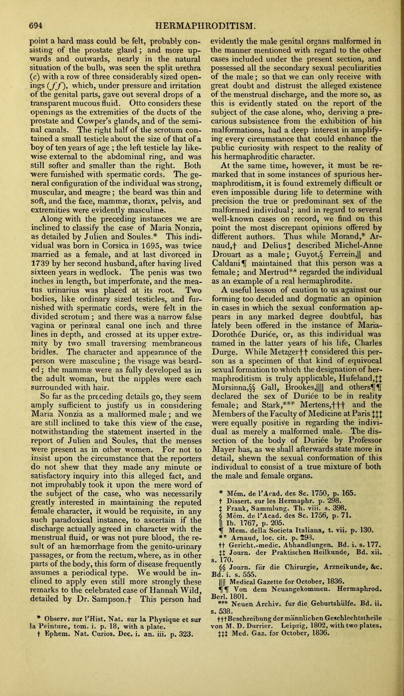 point a hard mass could be felt, probably con- sisting of the prostate gland; and more up- wards and outwards, nearly in the natural situation of the bulb, was seen the split urethra (c) with a row of three considerably sized open- ings which, under pressure and irritation of the genital parts, gave out several drops of a transparent mucous fluid. Otto considers these openings as the extremities of the ducts of the prostate and Cowper’s glands, and of the semi- nal canals. The right half of the scrotum con- tained a small testicle about the size of that of a boy of ten years of age ; the left testicle lay like- wise external to the abdominal ring, and was still softer and smaller than the right. Both were furnished with spermatic cords. The ge- neral configuration of the individual was strong, muscular, and meagre; the beard was thin and soft, and the face, mammae, thorax, pelvis, and extremities were evidently masculine. Along with the preceding instances we are inclined to classify the case of Maria Nonzia, as detailed by Julien and Soules.* This indi- vidual was born in Corsica in 1695, was twice married as a female, and at last divorced in 1739 by her second husband, after having lived sixteen years in wedlock. The penis was two inches in length, but imperforate, and the mea- tus urinarius was placed at its root. Two bodies, like ordinary sized testicles, and fur- nished with spermatic cords, were felt in the divided scrotum ; and there was a narrow false vagina or perineal canal one inch and three lines in depth, and crossed at its upper extre- mity by two small traversing membraneous bridles. The character and appearance of the person were masculine; the visage was beard- ed ; the mammEe were as fully developed as in the adult woman, but the nipples were each surrounded with hair. So far as the preceding details go, they seem amply sufficient to justify us in considering Maria Nonzia as a malformed male; and we are still inclined to take this view of the case, notwithstanding the statement inserted in the report of Julien and Soules, that the menses were present as in other women. For not to insist upon the circumstance that the reporters do not shew that they made any minute or satisfactory inquiry into this alleged fact, and not improbably took it upon the mere word of the subject of the case, who was necessarily greatly interested in maintaining the reputed female character, it would be requisite, in any such paradoxical instance, to ascertain if the discharge actually agreed in character with the menstrual fluid, or was not pure blood, the re- sult of an haemorrhage from the genito-urinary passages, or from the rectum, where, as in other parts of the body, this form of disease frequently assumes a periodical type. We would be in- clined to apply even still more strongly these remarks to the celebrated case of Hannah Wild, detailed by Dr. Sampson.)- This person had * Observ. sur l’Hist. Nat. sur la Physique et sur la Peinture, tom. i. p. 18, with a plate. t Ephcm. Nat. Curios. Dec. i. an. iii. p. 323. evidently the male genital organs malformed in the manner mentioned with regard to the other cases included under the present section, and possessed all the secondary sexual peculiarities of the male; so that we can only receive with great doubt and distrust the alleged existence of the menstrual discharge, and the more so, as this is evidently stated on the report of the subject of the case alone, who, deriving a pre- carious subsistence from the exhibition of his malformations, had a deep interest in amplify- ing every circumstance that could enhance the public curiosity with respect to the reality of his hermaphroditic character. At the same lime, however, it must be re- marked that in some instances of spurious her- maphroditism, it is found extremely difficult or even impossible during life to determine with precision the true or predominant sex of the malformed individual; and in regard to several well-known cases on record, we find on this point the most discrepant opinions offered by different authors. Thus while Morand,* Ar- naud,f and Delius I described Michel-Anne Drouart as a male; Guyot,§ Ferrein,|| and Caldani^f maintained that this person was a female; and Mertrud** regarded the individual as an example of a real hermaphrodite. A useful lesson of caution to us against our forming too decided and dogmatic an opinion in cases in which the sexual conformation ap- pears in any marked degree doubtful, has lately been offered in the instance of Maria- Dorothee Duriee, or, as this individual was named in the latter years of his life, Charles Durge. While Metzgerff considered this per- son as a specimen of that kind of equivocal sexual formation to which the designation of her- maphroditism is truly applicable, Hufeland,U Mursinna,§§ Gall, Brookes,|||| and others^flf declared the sex of Duriee to be in reality female; and Stark,*** Mertens,t)f and the Members of the Faculty of Medicine at Paris HI were equally positive in regarding the indivi- dual as merely a malformed male. The dis- section of the body of Duriee by Professor Mayer has, as we shall afterwards state more in detail, shewn the sexual conformation of this individual to consist of a true mixture of both the male and female organs. * Mem. de l’Acad. des Sc. 1750, p. 165. t Dissert, sur les Hermaphr. p. 298. % Frank, Sammlung. Th. viii. s. 398. § Mem. de l’Acad. des Sc. 1756, p. 71. || lb. 1767, p. 205. f Mem. della Societa Italiaua, t. vii. p. 130. ** Amaud, loc. cit. p. 293. tt Gericht.-medic. Abhandlungen. Bd. i. s. 177. tt Journ. der Praktischen Heilkunde, Bd. xii. . s. 170. §§ Journ. fur die Chirurgie, Arzneikunde, &c. Bd. i. s. 555. 1111 Medical Gazette for October, 1836. Non dem Neuangekommen. Hermaplirod. Berl. 1801. *** Neuen Archiv. fur die Geburtshiilfe. Bd. ii. s. 538. fftBeschreibungdermannlicbenGeschlcchtstheile von M. D. Dnrrier. Leipzig, 1802, with two plates, tt) Med. Gaz. for October, 1836.