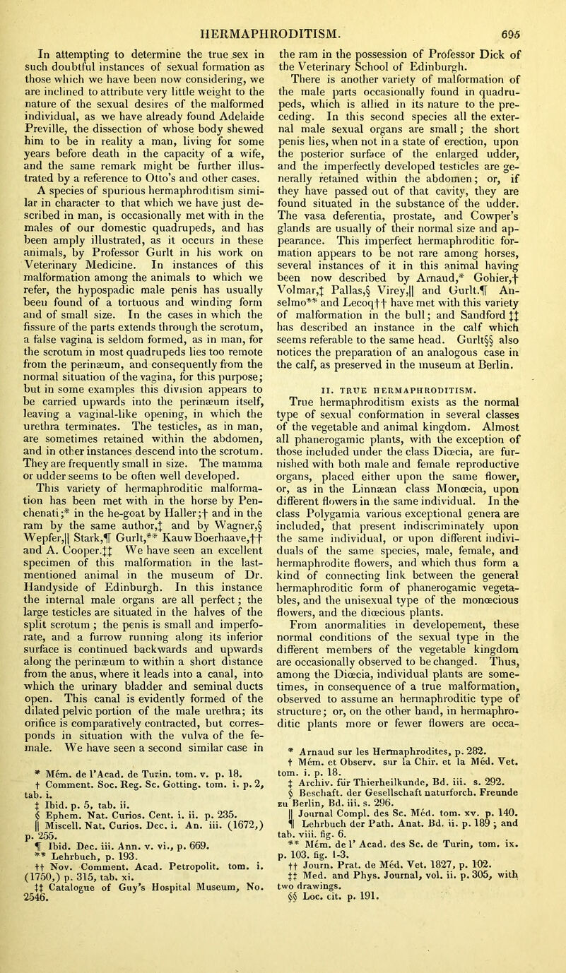 In attempting to determine the true sex in such doubtful instances of sexual formation as those which we have been now considering, we are inclined to attribute very little weight to the nature of the sexual desires of the malformed individual, as we have already found Adelaide Preville, the dissection of whose body shewed him to be in reality a man, living for some years before death in the capacity of a wife, and the same remark might be further illus- trated by a reference to Otto’s and other cases. A species of spurious hermaphroditism simi- lar in character to that which we have just de- scribed in man, is occasionally met with in the males of our domestic quadrupeds, and has been amply illustrated, as it occurs in these animals, by Professor Gurlt in his work on Veterinary Medicine. In instances of this malformation among the animals to which we refer, the hypospadic male penis has usually been found of a tortuous and winding form and of small size. In the cases in which the fissure of the parts extends through the scrotum, a false vagina is seldom formed, as in man, for the scrotum in most quadrupeds lies too remote from the perinseum, and consequently from the normal situation of the vagina, for this purpose; but in some examples this division appears to be carried upwards into the perinseum itself, leaving a vaginal-like opening, in which the urethra terminates. The testicles, as in man, are sometimes retained within the abdomen, and in other instances descend into the scrotum. They are frequently small in size. The mamma or udder seems to be often well developed. This variety of hermaphroditic malforma- tion has been met with in the horse by Pen- chenati;* in the he-goat by Haller ;f and in the ram by the same author,J and by Wagner,§ Wepfer,|| Stark,1If Gurlt,** Kauw Boerhaave,ff and A. Cooper.We have seen an excellent specimen of this malformation in the last- mentioned animal in the museum of Dr. Handyside of Edinburgh. In this instance the internal male organs are all perfect; the large testicles are situated in the halves of the split scrotum ; the penis is small and imperfo- rate, and a furrow running along its inferior surface is continued backwards and upwards along the perinseum to within a short distance from the anus, where it leads into a canal, into which the urinary bladder and seminal ducts open. This canal is evidently formed of the dilated pelvic portion of the male urethra; its orifice is comparatively contracted, but corres- ponds in situation with the vulva of the fe- male. We have seen a second similar case in * Mem. de l’Acad. de Turin, tom. v. p. 18. t Comment. Soc. Reg. Sc. Gotting. tom. i. p. 2, tab. i. | Ibid. p. 5, tab. ii. { Ephem. Nat. Curios. Cent. i. ii. p. 235. [j Miscell. Nat. Curios. Dec. i. An. iii. (1672,) p. 255. IT Ibid. Dec. iii. Ann. v. vi., p. 669. ** Lehrbuch, p. 193. tt Nov. Comment. Acad. Petropolit. tom. i. (1750,) p. 315, tab. xi. tt Catalogue of Guy’s Hospital Museum, No. 2546. the ram in the possession of Professor Dick of the Veterinary School of Edinburgh. There is another variety of malformation of the male parts occasionally found in quadru- peds, which is allied in its nature to the pre- ceding. In this second species all the exter- nal male sexual organs are small; the short penis lies, when not in a state of erection, upon the posterior surface of the enlarged udder, and the imperfectly developed testicles are ge- nerally retained within the abdomen; or, if they have passed out of that cavity, they are found situated in the substance of the udder. The vasa deferentia, prostate, and Cowper’s glands are usually of their normal size and ap- pearance. This imperfect hermaphroditic for- mation appears to be not rare among horses, several instances of it in this animal having been now described by Arnaud,* Gohier,j- Volmar,! Pallas,§ Virey,|| and Gurlt.^j An- selmo** and Lecoqff have met with this variety of malformation in the bull; and Sandford JJ has described an instance in the calf which seems referable to the same head. Gurlt§§ also notices the preparation of an analogous case in the calf, as preserved in the museum at Berlin. II. TRUE HERMAPHRODITISM. True hermaphroditism exists as the normal type of sexual conformation in several classes of the vegetable and animal kingdom. Almost all phanerogamic plants, with the exception of those included under the class Dioecia, are fur- nished with both male and female reproductive organs, placed either upon the same flower, or, as in the Linnaean class Moncecia, upon different flowers in the same individual. In the class Polygamia various exceptional genera are included, that present indiscriminately upon the same individual, or upon different indivi- duals of the same species, male, female, and hermaphrodite flowers, and which thus form a kind of connecting link between the general hermaphroditic form of phanerogamic vegeta- bles, and the unisexual type of the moncecious flowers, and the dioecious plants. From anormalities in developement, these normal conditions of the sexual type in the different members of the vegetable kingdom are occasionally observed to be changed. Thus, among the Dioecia, individual plants are some- times, in consequence of a true malformation, observed to assume an hermaphroditic type of structure; or, on the other hand, in hermaphro- ditic plants more or fewer flowers are occa- * Arnaud sur les Hermaphrodites, p. 282. t Mem. et Observ. sur la Chir. et la Med. Vet. tom. i. p. 18. t Archiv. fur Thierheilkunde, Bd. iii. s. 292. § Beschaft. der Gesellscliaft naturforch. Freunde zu Berlin, Bd. iii. s. 296. |1 Journal Compl. des Sc. Med. tom. xv. p. 140. Lehrbuch der Path. Anat. Bd, ii. p. 189 ; and tab. viii. fig. 6. ** Mem. de 1’ Acad, des Sc. de Turin, tom. ix. p. 103. fig. 1-3. ft Joum. Prat, de Med. Vet. 1827, p. 102. jt Med. and Phys. Journal, vol. ii. p. 305, with two drawings. §§ Loc. cit. p. 191.