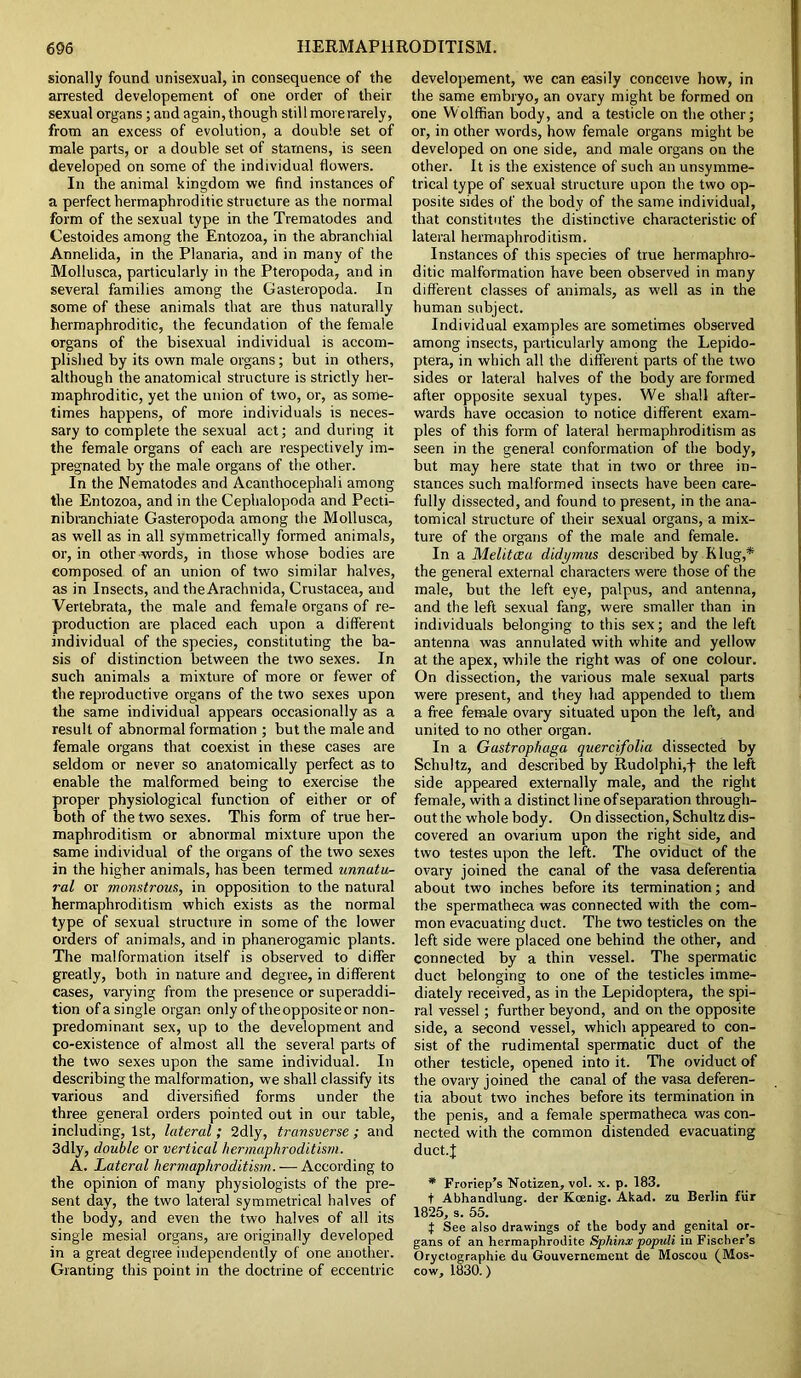 sionally found unisexual, in consequence of the arrested developement of one order of their sexual organs; and again, though stil 1 more rarely, from an excess of evolution, a double set of male parts, or a double set of stamens, is seen developed on some of the individual flowers. In the animal kingdom we find instances of a perfect hermaphroditic structure as the normal form of the sexual type in the Trematodes and Cestoides among the Entozoa, in the abranchial Annelida, in the Planaria, and in many of the Mollusca, particularly in the Pteropoda, and in several families among the Gasteropoda. In some of these animals that are thus naturally hermaphroditic, the fecundation of the female organs of the bisexual individual is accom- plished by its own male organs; but in others, although the anatomical structure is strictly her- maphroditic, yet the union of two, or, as some- times happens, of more individuals is neces- sary to complete the sexual act; and during it the female organs of each are respectively im- pregnated by the male organs of the other. In the Nematodes and Acanthocephali among the Entozoa, and in the Cephalopoda and Pecti- nibranchiate Gasteropoda among the Mollusca, as well as in all symmetrically formed animals, or, in other words, in those whose bodies are composed of an union of two similar halves, as in Insects, and theArachnida, Crustacea, and Vertebrata, the male and female organs of re- production are placed each upon a different individual of the species, constituting the ba- sis of distinction between the two sexes. In such animals a mixture of more or fewer of the reproductive organs of the two sexes upon the same individual appears occasionally as a result of abnormal formation ; but the male and female organs that coexist in these cases are seldom or never so anatomically perfect as to enable the malformed being to exercise the proper physiological function of either or of both of the two sexes. This form of true her- maphroditism or abnormal mixture upon the same individual of the organs of the two sexes in the higher animals, has been termed unnatu- ral or monstrous, in opposition to the natural hermaphroditism which exists as the normal type of sexual structure in some of the lower orders of animals, and in phanerogamic plants. The malformation itself is observed to differ greatly, both in nature and degree, in different cases, varying from the presence or superaddi- tion ofa single organ only of the opposite or non- predominant sex, up to the development and co-existence of almost all the several parts of the two sexes upon the same individual. In describing the malformation, we shall classify its various and diversified forms under the three general orders pointed out in our table, including, 1st, lateral; 2dly, transverse ; and 3dly, double or vertical hermaphroditism. A. Lateral hermaphroditism. — According to the opinion of many physiologists of the pre- sent day, the two lateral symmetrical halves of the body, and even the two halves of all its single mesial organs, are originally developed in a great degree independently of one another. Granting this point in the doctrine of eccentric developement, we can easily conceive how, in the same embryo, an ovary might be formed on one VVolffian body, and a testicle on the other; or, in other words, how female organs might be developed on one side, and male organs on the other. It is the existence of such an unsymme- trical type of sexual structure upon the two op- posite sides of the body of the same individual, that constitutes the distinctive characteristic of lateral hermaphroditism. Instances of this species of true hermaphro- ditic malformation have been observed in many different classes of animals, as well as in the human subject. Individual examples are sometimes observed among insects, particularly among the Lepido- ptera, in which all the different parts of the two sides or lateral halves of the body are formed after opposite sexual types. We shall after- wards have occasion to notice different exam- ples of this form of lateral hermaphroditism as seen in the general conformation of the body, but may here state that in two or three in- stances such malformed insects have been care- fully dissected, and found to present, in the ana- tomical structure of their sexual organs, a mix- ture of the organs of the male and female. In a Melitaa didymus described by Klug,* the general external characters were those of the male, but the left eye, palpus, and antenna, and the left sexual fang, were smaller than in individuals belonging to this sex; and the left antenna was annulated with white and yellow at the apex, while the right was of one colour. On dissection, the various male sexual parts were present, and they had appended to them a free female ovary situated upon the left, and united to no other organ. In a Gastrophaga quercifolia dissected by Schultz, and described by Rudolphi,+ the left side appeared externally male, and the right female, with a distinct line ofseparation through- out the whole body. On dissection, Schultz dis- covered an ovarium upon the right side, and two testes upon the left. The oviduct of the ovary joined the canal of the vasa deferentia about two inches before its termination; and the spermatheca was connected with the com- mon evacuating duct. The two testicles on the left side were placed one behind the other, and connected by a thin vessel. The spermatic duct belonging to one of the testicles imme- diately received, as in the Lepidoptera, the spi- ral vessel; further beyond, and on the opposite side, a second vessel, which appeared to con- sist of the rudimental spermatic duct of the other testicle, opened into it. The oviduct of the ovary joined the canal of the vasa deferen- tia about two inches before its termination in the penis, and a female spermatheca was con- nected with the common distended evacuating duct.J * Froriep’s Notizen, vol. x. p. 183. t Abhandlung. der Koenig. Akad. zu Berlin fur 1825, s. 55. f See also drawings of the body and genital or- gans of an hermaphrodite Sphinx populi in Fischer’s Oryctographie du Gouvemement de Moscou. (Mos- cow, 1830.)