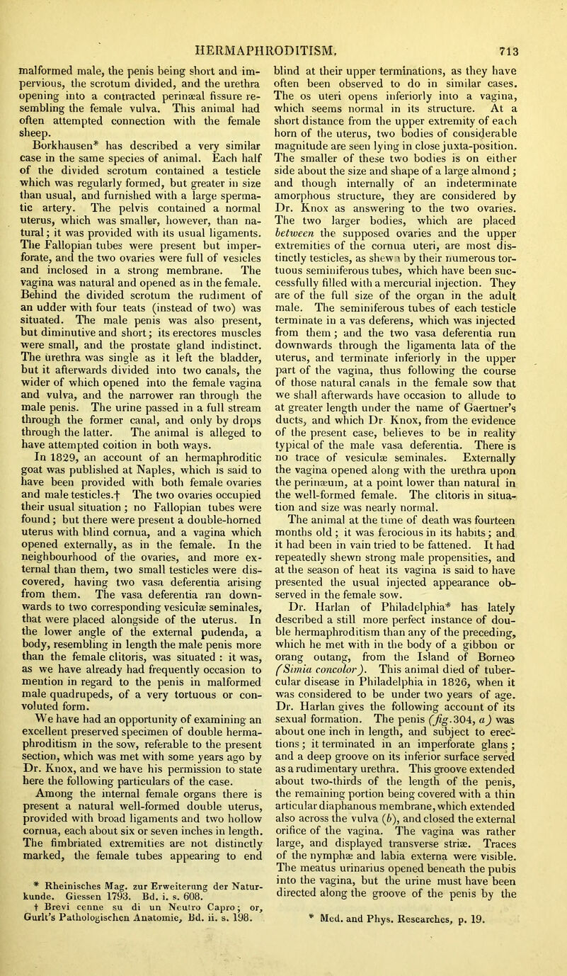 malformed male, the penis being short and im- pervious, the scrotum divided, and the urethra opening into a contracted perinaeal fissure re- sembling the female vulva. This animal had often attempted connection with the female sheep. Borkhausen* has described a very similar case in the same species of animal. Each half of the divided scrotum contained a testicle which was regularly formed, but greater in size than usual, and furnished with a large sperma- tic artery. The pelvis contained a normal uterus, which was smaller, however, than na- tural ; it was provided with its usual ligaments. The Fallopian tubes were present but imper- forate, and the two ovaries were full of vesicles and inclosed in a strong membrane. The vagina was natural and opened as in the female. Behind the divided scrotum the rudiment of an udder with four teats (instead of two) was situated. The male penis was also present, but diminutive and short; its erectores muscles were small, and the prostate gland indistinct. The urethra was single as it left the bladder, but it afterwards divided into two canals, the wider of which opened into the female vagina and vulva, and the narrower ran through the male penis. The urine passed in a full stream through the former canal, and only by drops through the latter. The animal is alleged to have attempted coition in both ways. In 1829, an account of an hermaphroditic goat was published at Naples, which is said to have been provided with both female ovaries and male testicles.-)- The two ovaries occupied their usual situation ; no Fallopian tubes were found; but there were present a double-horned uterus with blind cornua, and a vagina which opened externally, as in the female. In the neighbourhood of the ovaries, and more ex- ternal than them, two small testicles were dis- covered, having two vasa deferentia arising from them. The vasa deferentia ran down- wards to two corresponding vesicuiae seminales, that were placed alongside of the uterus. In the lower angle of the external pudenda, a body, resembling in length the male penis more than the female clitoris, was situated : it was, as we have already had frequently occasion to mention in regard to the penis in malformed male quadrupeds, of a very tortuous or con- voluted form. We have had an opportunity of examining an excellent preserved specimen of double herma- phroditism in the sow, referable to the present section, which was met with some years ago by Dr. Knox, and we have his permission to state here the following particulars of the case. Among the internal female organs there is present a natural well-formed double uterus, provided with broad ligaments and two hollow cornua, each about six or seven inches in length. The fimbriated extremities are not distinctly marked, the female tubes appearing to end * Rheinisches Mag. zur Erweiterung der Natur- kunde. Giessen 1793. Bd. i. s. 608. t Brevi cenne su di un Neutro Capro; or, Gurlt’s Pathologischcn Anatomic, Bd. ii. s. 198. blind at their upper terminations, as they have often been observed to do in similar cases. The os uteri opens inferiorly into a vagina, which seems normal in its structure. At a short distance from the upper extremity of each horn of the uterus, two bodies of considerable magnitude are seen lying in close juxta-position. The smaller of these two bodies is on either side about the size and shape of a large almond ; and though internally of an indeterminate amorphous structure, they are considered by Dr. Knox as answering to the two ovaries. The two larger bodies, which are placed between the supposed ovaries and the upper extremities of the cornua uteri, are most dis- tinctly testicles, as shew r by their numerous tor- tuous seminiferous tubes, which have been suc- cessfully filled with a mercurial injection. They are of the full size of the organ in the adult male. The seminiferous tubes of each testicle terminate in a vas deferens, which was injected from them; and the two vasa deferentia run downwards through the ligamenta lata of the uterus, and terminate inferiorly in the upper part of the vagina, thus following the course of those natural canals in the female sow that we shall afterwards have occasion to allude to at greater length under the name of Gaertner’s ducts, and which Dr Knox, from the evidence of the present case, believes to be in reality typical of the male vasa deferentia. There is no trace of vesicuiae seminales. Externally the vagina opened along with the urethra upon the perinaeum, at a point lower than natural in the well-formed female. The clitoris in situa- tion and size was nearly normal. The animal at the time of death was fourteen months old ; it was ferocious in its habits; and it had been in vain tried to be fattened. It had repeatedly shewn strong male propensities, and at the season of heat its vagina is said to have presented the usual injected appearance ob- served in the female sow. Dr. Harlan of Philadelphia* has lately described a still more perfect instance of dou- ble hermaphroditism than any of the preceding, which he met with in the body of a gibbon or orang outang, from the Island of Borneo (Simla concolor). This animal died of tuber- cular disease in Philadelphia in 1826, when it was considered to be under two years of age. Dr. Harlan gives the following account of its sexual formation. The penis (Jig.304, a) was about one inch in length, and subject to erec- tions ; it terminated in an imperforate glans; and a deep groove on its inferior surface served as a rudimentary urethra. This groove extended about two-thirds of the length of the penis, the remaining portion being covered with a thin articular diaphanous membrane, which extended also across the vulva (6), and closed the external orifice of the vagina. The vagina was rather large, and displayed transverse striae. Traces of the nymphae and labia externa were visible. The meatus urinarius opened beneath the pubis into the vagina, but the urine must have been directed along the groove of the penis by the * Med. and Phys. Researches, p. 19.