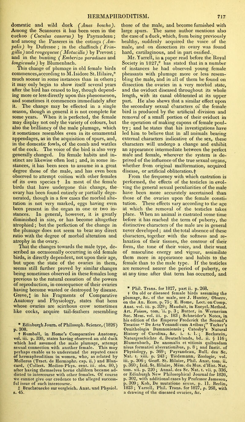 domestic and wild duck (Anas boscha). Among the Scansores it has been seen in the cuckoo (Cuculus canorus) by Payraudeau; and among the Passeres in the cotinga (Am- pelis) by Dufresne ; in the chaffinch (Frin- gilla) and rougequeue ( Motacilla) by Prevost; and in the bunting (Emberiza paradisaa and longicauda) by Blumenbach. This change of plumage in old female birds commences,according to M.Isidore St. Hilaire,* much sooner in some instances than in others; it may only begin to show itself several years after the bird has ceased to lay, though depend- ing more or less directly upon this phenomenon, and sometimes it commences immediately after it. The change may be effected in a single season, though in general it is not complete for some years. When it is perfected, the female may display not only the variety of colours, but also the brilliancy of the male plumage, which it sometimes resembles even in its ornamental appendages, as in the acquisition of spurs, and, in the domestic fowls, of the comb and wattles of the cock. The voice of the bird is also very generally changed. Its female habits and in- stinct are likewise often lost; and, in some in- stances, it has been seen to assume in a great degree those of the male, and has even been observed to attempt coition with other females of its own species f In most of the female birds that have undergone this change, the- ovary has been found entirely or partially dege- nerated, though in a few cases the morbid alte- ration is not very marked, eggs having even been present in the organ in one or two in- stances. In general, however, it is greatly diminished in size, or has become altogether atrophied; but the perfection of the change in the plumage does not seem to bear any direct ratio with the degree of morbid alteration and atrophy in the ovary. That the changes towards the male type, de- scribed as occasionally occurring in old female birds, is directly dependent, not upon their age, but upon the state of the ovaries in them, seems still further proved by similar changes being sometimes observed in these females long previous to the natural cessation of the powers of reproduction, in consequence of their ovaries having become wasted or destroyed by disease. Greve, \ in his Fragments of Comparative Anatomy and Physiology, states that hens whose ovaries are scirrhous crow sometimes like cocks, acquire tail-feathers resembling * Edinburgh Journ. of Philosoph. Science, (1826) p. 308. t Rumball, in Home’s Comparative Anatomy, vol. iii. p. 330, states having observed an old duck which had assumed the male plumage, attempt sexual connection with another female. This may perhaps enable us to understand the reputed cases of hermaphroditism in women, who, as related by Mollerus (Tract, de Hermaphr. cap. ii.) and Blan- card, (Collect. Medico-Phys. cent. iii. obs. 80,) after having themselves borne children became ad- dicted to intercourse with other females. Of course we cannot give our credence to the alleged success- ful issue of such intercourse. t Bruchstuecke sur vergleich. Anat. und Physiol, s. 45. those of the male, and become furnished with large spurs. The same author mentions also the case of a duck, which, from being previously healthy, suddenly acquired the voice of the male, and on dissection its ovary was found hard, cartilaginous, and in part ossified. Mr. Yarrell, in a paper read before the Royal Society in 1827,* has stated that in a number of instances he had observed young female pheasants with plumage more or less resem- bling the male, and in all of them he found on dissection the ovaries in a very morbid state, and the oviduct diseased throughout its whole length, with its canal obliterated at its upper part. He also shews that a similar effect upon the secondary sexual characters of the female bird is produced by the artificial division and removal of a small portion of their oviduct in the operation of making capons of female poul- try ; and he states that his investigations have led him to believe that in all animals bearing external characters indicative of the sex, these characters will undergo a change and exhibit an appearance intermediate between the perfect male and female, wherever the system is de- prived of the influence of the true sexual organs, whether from original malformation, acquired disease, or artificial obliteration .f From the frequency with which castration is performed, the effects of the testicles in evol- ving the general sexual peculiarities of the male have been more accurately ascertained than those of the ovaries upon the female consti- tution. These effects vary according to the age at which the removal of the testicles takes place. When an animal is castrated some time before it has reached the term of puberty, the distinctive characters of the male are in general never developed; and the total absence of these characters, together with the softness and re- laxation of their tissues, the contour of their form, the tone of their voice, and their want of masculine energy and vigour, assimilate them more in appearance and habits to the female than to the male type. If the testicles are removed nearer the period of puberty, or at any time after that term has occurred, and * Phil. Trans, for 1827, partii. p.268. f On old or diseased female birds assuming the plumage, &c. of the male, see J. Hunter, Observ. on the An. Econ. p. 75 ; E. Home, Lett, on Comp. Anat. vol. iii. p. 329; Mauduit, in Encycl. Method. Art. Faisan, tom. 'ii. p. 3 ; Butter, in Wernerian Soc. Mem. vol. iii. p. 183 ; Schneider’s Notes, in his edition of the Emperor Frederick the Second’s Treatise “ De Arte Venandi cum Avibus;” Tucker’s Ornithologia Damnoniensis ; Catesby’s Natural History of Carolina, &c. i. t. 1. ; Bechstein, Naturgeschichte d. Deutschlands, bd, ii. J 116 ; Blumenbach, De anomalis et vitiosis quibusdam nisus formativi aberrationibus, p. 8 ; and Instit. of Physiology, p. 369; Payrandeau, Bull, des Sc. Nat. t. xiii. p. 243; Tiedemann, Zoologie, vol. iii. p. 306 ; Geoff. St. Hilaire, Phil. Anat. tom. ii. p. 360 ; Isid. St. Hilaire, Mem. du Mus. d’Hist. Nat. tom. xii. p. 220 ; Annal. des Sc. Nat. t. vii. p. 336, or Edinburgh New Philosophical Journal for 1826, p. 302, with additional cases by Professor Jameson, p. 309 ; Kob, De mutatione sexus, p. 11. Berlin, 1823 ; Yarrell, Phil. Trans, for 1827, p. 268, with a drawing of the diseased ovaries, &c.