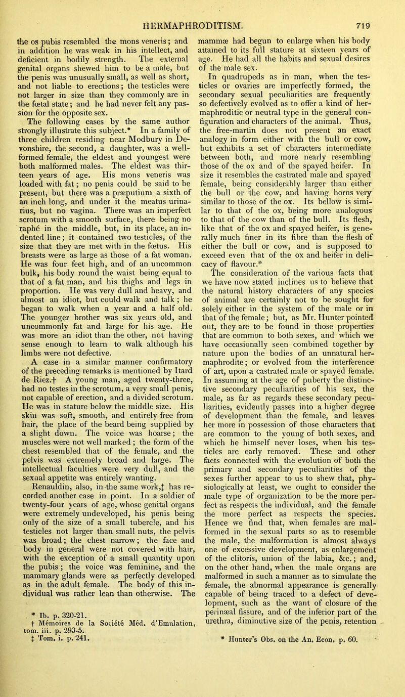 the os pubis resembled the mons veneris; and in addition he was weak in his intellect, and deficient in bodily strength. The external genital organs shewed him to be a male, but the penis was unusually small, as well as short, and not liable to erections; the testicles were not larger in size than they commonly are in the foetal state; and he had never felt any pas- sion for the opposite sex. The following cases by the same author strongly illustrate this subject.* In a family of three children residing near Modbury in De- vonshire, the second, a daughter, was a well- formed female, the eldest and youngest were both malformed males. The eldest was thir- teen years of age. His mons veneris was loaded with fat; no penis could be said to be present, but there was a prseputium a sixth of an inch long, and under it the meatus urina- rius, but no vagina. There was an imperfect scrotum with a smooth surface, there being no raphe in the middle, but, in its place, an in- dented line; it contained two testicles, of the size that they are met with in the foetus. His breasts were as large as those of a fat woman. He was four feet high, and of an uncommon bulk, his body round the waist being equal to that of a fat man, and his thighs and legs in proportion. He was very dull and heavy, and almost an idiot, but could walk and talk ; he began to walk when a year and a half old. The younger brother was six years old, and uncommonly fat and large for his age. He was more an idiot than the other, not having sense enough to learn to walk although his limbs were not defective. A case in a similar manner confirmatory of the preceding remarks is mentioned by Itard de Riez.f A young man, aged twenty-three, had no testes in the scrotum, a very small penis, not capable of erection, and a divided scrotum. He was in stature below the middle size. His skin was soft, smooth, and entirely free from hair, the place of the beard being supplied by a slight down. The voice was hoarse; the muscles were not well marked; the form of the chest resembled that of the female, and the pelvis was extremely broad and large. The intellectual faculties were very dull, and the sexual appetite was entirely wanting. Renauldin, also, in the same work,! has re- corded another case in point. In a soldier of twenty-four years of age, whose genital organs were extremely undeveloped, his penis being only of the size of a small tubercle, and his testicles not larger than small nuts, the pelvis was broad; the chest narrow; the face and body in general were not covered with hair, with the exception of a small quantity upon the pubis; the voice was feminine, and the mammary glands were as perfectly developed as in the adult female. The body of this in- dividual was rather lean than otherwise. The * lb. p. 320-21. t Memoires de la Sou6te Med. d’Emulation, tom. iii. p. 293-5. | Tom. i. p. 241. mamma had begun to enlarge when his body attained to its full stature at sixteen years of age. He had all the habits and sexual desires of the male sex. In quadrupeds as in man, when the tes- ticles or ovaries are imperfectly formed, the secondary sexual peculiarities are frequently so defectively evolved as to offer a kind of her- maphroditic or neutral type in the general con- figuration and characters of the animal. Thus, the free-martin does not present an exact analogy in form either with the bull or cow, but exhibits a set of characters intermediate between both, and more nearly resembling those of the ox and of the spayed heifer. In size it resembles the castrated male and spayed female, being considerably larger than either the bull or the cow, and having horns very similar to those of the ox. Its bellow is simi- lar to that of the ox, being more analogous to that of the cow than of the bull. Its flesh, like that of the ox and spayed heifer, is gene- rally much finer in its fibre than the flesh of either the bull or cow, and is supposed to exceed even that of the ox and heifer in deli- cacy of flavour.* The consideration of the various facts that we have now stated inclines us to believe that the natural history characters of any species of animal are certainly not to be sought for solely either in the system of the male or in that of the female; but, as Mr. Hunter pointed out, they are to be found in those properties that are common to both sexes, and which we have occasionally seen combined together by nature upon the bodies of an unnatural her- maphrodite; or evolved from the interference of art, upon a castrated male or spayed female. In assuming at the age of puberty the distinc- tive secondary peculiarities of his sex, the male, as far as regards these secondaiy pecu- liarities, evidently passes into a higher degree of development than the female, and leaves her more in possession of those characters that are common to the young of both sexes, and which he himself never loses, when his tes- ticles are early removed. These and other facts connected with the evolution of both the primary and secondary peculiarities of the sexes further appear to us to shew that, phy- siologically at least, we ought to consider the male type of organization to be the more per- fect as respects the individual, and the female the more perfect as respects the species. Hence we find that, when females are mal- formed in the sexual parts so as to resemble the male, the malformation is almost always one of excessive development, as enlargement of the clitoris, union of the labia, &c.; and, on the other hand, when the male organs are malformed in such a manner as to simulate the female, the abnormal appearance is generally capable of being traced to a defect of deve- lopment, such as the want of closure of the perinseal fissure, and of the inferior part of the urethra, diminutive size of the penis, retention * Hunter’s Obs. on the An, Econ. p. 60.