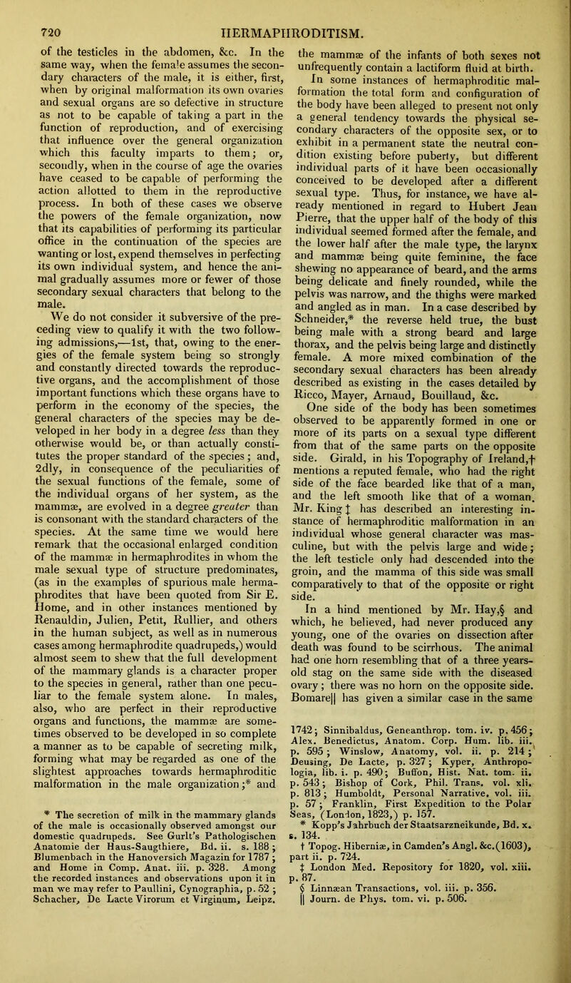 of the testicles in the abdomen, &c. In the same way, when the female assumes the secon- dary characters of the male, it is either, first, when by original malformation its own ovaries and sexual organs are so defective in structure as not to be capable of taking a part in the function of reproduction, and of exercising that influence over the general organization which this faculty imparts to them; or, secondly, when in the course of age the ovaries have ceased to be capable of performing the action allotted to them in the reproductive process. In both of these cases we observe the powers of the female organization, now that its capabilities of performing its particular office in the continuation of the species are wanting or lost, expend themselves in perfecting its own individual system, and hence the ani- mal gradually assumes more or fewer of those secondary sexual characters that belong to the male. We do not consider it subversive of the pre- ceding view to qualify it with the two follow- ing admissions,—1st, that, owing to the ener- gies of the female system being so strongly and constantly directed towards the reproduc- tive organs, and the accomplishment of those important functions which these organs have to perform in the economy of the species, the general characters of the species may be de- veloped in her body in a degree less than they otherwise would be, or than actually consti- tutes the proper standard of the species ; and, 2dly, in consequence of the peculiarities of the sexual functions of the female, some of the individual organs of her system, as the mammae, are evolved in a degree greater than is consonant with the standard characters of the species. At the same time we would here remark that the occasional enlarged condition of the mammae in hermaphrodites in whom the male sexual type of structure predominates, (as in the examples of spurious male herma- phrodites that have been quoted from Sir E. Home, and in other instances mentioned by Renauldin, Julien, Petit, Rullier, and others in the human subject, as well as in numerous cases among hermaphrodite quadrupeds,) would almost seem to shew that the full development of the mammary glands is a character proper to the species in general, rather than one pecu- liar to the female system alone. In males, also, who are perfect in their reproductive organs and functions, the mammae are some- times observed to be developed in so complete a manner as to be capable of secreting milk, forming what may be regarded as one of the slightest approaches towards hermaphroditic malformation in the male organization ;* and * The secretion of milk in the mammary glands of the male is occasionally observed amongst our domestic quadrupeds. See Gurlt’s Pathologischen Anatomie der Haus-Saugthiere, Bd. ii. s. 188 ; Blumenbach in the Hanoversich Magazin for 1787 ; and Home in Comp. Anat. iii. p. 328. Among the recorded instances and observations upon it in man we may refer to Paullini, Cynographia, p. 52 ; Schacher, De Lacte Virorum et Virginum, Leipz. the mamma of the infants of both sexes not unfrequently contain a lactiform fluid at birth. In some instances of hermaphroditic mal- formation the total form and configuration of the body have been alleged to present not only a general tendency towards the physical se- condary characters of the opposite sex, or to exhibit in a permanent state the neutral con- dition existing before puberty, but different individual parts of it have been occasionally conceived to be developed after a different sexual type. Thus, for instance, we have al- ready mentioned in regard to Hubert Jean Pierre, that the upper half of the body of this individual seemed formed after the female, and the lower half after the male type, the larynx and mammae being quite feminine, the face shewing no appearance of beard, and the arms being delicate and finely rounded, while the pelvis was narrow, and the thighs were marked and angled as in man. In a case described by Schneider,* the reverse held true, the bust being male with a strong beard and large thorax, and the pelvis being large and distinctly female. A more mixed combination of the secondary sexual characters has been already described as existing in the cases detailed by Ricco, Mayer, Arnaud, Bouillaud, &c. One side of the body has been sometimes observed to be apparently formed in one or more of its parts on a sexual type different from that of the same parts on the opposite side. Girald, in his Topography of Ireland,f mentions a reputed female, who had the right side of the face bearded like that of a man, and the left smooth like that of a woman. Mr. King J has described an interesting in- stance of hermaphroditic malformation in an individual whose general character was mas- culine, but with the pelvis large and wide; the left testicle only had descended into the groin, and the mamma of this side was small comparatively to that of the opposite or right side. In a hind mentioned by Mr. Hay,§ and which, he believed, had never produced any young, one of the ovaries on dissection after death was found to be scirrhous. The animal had one horn resembling that of a three years- old stag on the same side with the diseased ovary ; there was no horn on the opposite side. Bomare|| has given a similar case in the same 1742; Sinnibaldus, Geneanthrop. tom. iv. p.456; Alex. Benedictus, Anatom. Corp. Hum. lib. iii. p. 595 ; Winslow, Anatomy, vol. ii. p. 214 ; Deusing, De Lacte, p. 327 ; Kyper, Anthropo- logia, lib. i. p. 490; Buffon, Hist. Nat. tom. ii. p.543; Bishop of Cork, Phil. Trans, vol. xli. p. 813; Humboldt, Personal Narrative, vol. iii. p. 57 ; Franklin, First Expedition to the Polar Seas, (London, 1823,) p. 157. * Kopp’s Jahrbuch der Staatsarzneikunde, Bd. x. s. 134. t Topog. Hibernia?, in Camden’s Angl. &c.(1603), part ii. p. 724. } London Med. Repository for 1820, vol. xiii. p. 87. § Linnaean Transactions, vol. iii. p. 356. |j Journ. de Phys. tom. vi. p. 506.