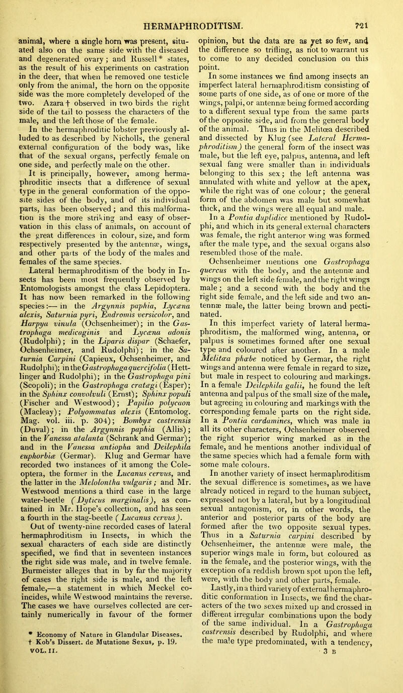 animal, where a single horn was present, situ- ated also on the same side with the diseased and degenerated ovary; and Russell * states, as the result of his experiments on castration in the deer, that when lie removed one testicle only from the animal, the horn on the opposite side was the more completely developed of the two. Azaraf observed in two birds the right side of the tail to possess the characters of the male, and the left those of the female. In the hermaphroditic lobster previously al- luded to as described by Nicholls, the general external configuration of the body was, like that of the sexual organs, perfectly female on one side, and perfectly male on the other. It is principally, however, among herma- phroditic insects that a difference of sexual type in the general conformation of the oppo- site sides of the body, and of its individual parts, has been observed ; and this malforma- tion is the more striking and easy of obser- vation in this class of animals, on account of the great differences in colour, size, and form respectively presented by the antennae, wings, and other parts of the body of the males and females of the same species. Lateral hermaphroditism of the body in In- sects has been most frequently observed by Entomologists amongst the class Lepidoptera. It has now been remarked in the following species:—in the Argynnis paphia, Lyccena alexis, Saturnia pyri, Endromis versicolor, and Harpya vinula (Ochsenheimer); in the Gas- trophaga medicaginis and Lyccsna adonis (Rudolphi); in the Liparis dispar (Schaefer, Ochsenheimer, and Rudolphi); in the Sa- turnia Carpini (Capieux, Ochsenheimer, and Rudolphi); intheGastrophagaqueicifolia (Hett- linger and Rudolphi); in the Gastrophaga pini (Scopoli); in the Gastrophaga cratagi (Esper); in the Sphinx convolvuli (Ernst); Sphinxpopuli (Fischer and Westwood); Papilio polycaon (Macleay); Polyommatus alexis (Entomolog. Mag. vol. iii. p. 304); Bumbyx castrensis (Duval); in the Argynnis paphia (Allis); in the Vanessa atalanta (Schrank and Germar); and in the Vanessa antiopha and Deilephila euphorbia (Germar). Klug and Germar have recorded two instances of it among the Cole- optera, the former in the Lucanus cervus, and the latter in the Melolontha vulgaris ; and Mr. Westwood mentions a third case in the large water-beetle (Dyticus marginalis), as con- tained in Mr. Hope’s collection, and has seen a fourth in the stag-beetle ( Lucanus ccrvus). Out of twenty-nine recorded cases of lateral hermaphroditism in Insects, in which the sexual characters of each side are distinctly specified, we find that in seventeen instances the right side was male, and in twelve female. Burmeister alleges that in by far the majority of cases the right side is male, and the left female,— a statement in which Meckel co- incides, while Westwood maintains the reverse. The cases we have ourselves collected are cer- tainly numerically in favour of the former * Economy of Nature in Glandular Diseases. t Kob’s Dissert, de Mutatione Sexus, p. 19. VOL. II. opinion, but the data are as yet so few, ami the difference so trifling, as not to warrant us to come to any decided conclusion on this point. In some instances we find among insects an imperfect lateral hermaphroditism consisting of some parts of one side, as of one or more of the wings, palpi, or antenna being formed according to a different sexual type from the same parts of the opposite side, and from the general body of the animal. Thus in the Melitcea described and dissected by Klug (see Lateral Herma- phroditism ) the general form of the insect was male, but the left eye, palpus, antenna, and left sexual fang were smaller than ii. individuals belonging to this sex; the left antenna was annulated with white and yellow at the apex, while the right was of one colour; the general form of the abdomen was male but somewhat thick, and the wings were all equal and male. In a Pontia duplidice mentioned by Rudol- phi, and which in its general external characters was female, the right anterior wing was formed after the male type, and the sexual organs also resembled those of the male. Ochsenheimer mentions one Gastrophaga quercus with the body, and the antennae and wings on the left side female, and the right wings male; and a second with the body and the right side female, and the left side and two an- tennae male, the latter being brown and pecti- nated. In this imperfect variety of lateral herma- phroditism, the malformed wing, antenna, or palpus is sometimes formed after one sexual type and coloured after another. In a male Melitcea pheebe noticed by Germar, the right wings and antenna were female in regard to size, but male in respect to colouring and markings. In a female Deilephila galii, he found the left antenna and palpus of the small size of the male, but agreeing in colouring and markings with the corresponding female parts on the right side. In a Pontia cardamines, which was male in all its other characters, Ochsenheimer observed the right superior wing marked as in the female, and he mentions another individual of the same species which had a female form with some male colours. In another variety of insect hermaphroditism the sexual difference is sometimes, as we have already noticed in regard to the human subject, expressed not by a lateral, but by a longitudinal sexual antagonism, or, in other words, the anterior and posterior parts of the body are formed after the two opposite sexual types. Thus in a Saturnia carpini described by Ochsenheimer, the antennas were male, the superior wings male in form, but coloured as in the female, and the posterior wings, with the exception of a reddish brown spot upon the left, were, with the body and other parts, female. Lastly, in a third variety of external hermaphro- ditic conformation in Insects, we find the char- acters of the two sexes mixed up and crossed in different irregular combinations upon the body of the same individual. In a Gastrophaga castrensis described by Rudolphi, and where the male type predominated, with a tendency, 3 B