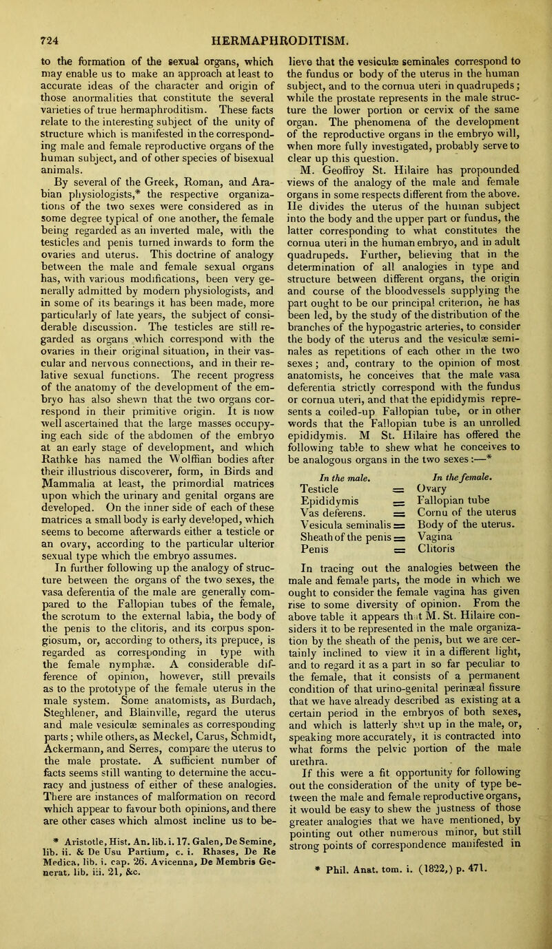 to the formation of the sexual organs, which may enable us to make an approach at least to accurate ideas of the character and origin of those anormalities that constitute the several varieties of true hermaphroditism. These facts relate to the interesting subject of the unity of structure which is manifested in the correspond- ing male and female reproductive organs of the human subject, and of other species of bisexual animals. By several of the Greek, Roman, and Ara- bian physiologists,* the respective organiza- tions of the two sexes were considered as in some degree typical of one another, the female being regarded as an inverted male, with the testicles and penis turned inwards to form the ovaries and uterus. This doctrine of analogy between the male and female sexual organs has, with various modifications, been very ge- nerally admitted by modern physiologists, and in some of its bearings it has been made, more particularly of late years, the subject of consi- derable discussion. The testicles are still re- garded as organs which correspond with the ovaries in their original situation, in their vas- cular and nervous connections, and in their re- lative sexual functions. The recent progress of the anatomy of the development of the em- bryo has also shewn that the two organs cor- respond in their primitive origin. It is now well ascertained that the large masses occupy- ing each side of the abdomen of the embryo at an early stage of development, and which Rathke has named the Wolffian bodies after their illustrious discoverer, form, in Birds and Mammalia at least, the primordial matrices upon which the urinary and genital organs are developed. On the inner side of each of these matrices a small body is early developed, which seems to become afterwards either a testicle or an ovary, according to the particular ulterior sexual type which the embryo assumes. In further following up the analogy of struc- ture between the organs of the two sexes, the vasa deferentia of the male are generally com- pared to the Fallopian tubes of the female, the scrotum to the external labia, the body of the penis to the clitoris, and its corpus spon- giosum, or, according to others, its prepuce, is regarded as corresponding in type with the female nymphse. A considerable dif- ference of opinion, however, still prevails as to the prototype of the female uterus in the male system. Some anatomists, as Burdach, Steghlener, and Blainville, regard the uterus and male vesiculae seminales as corresponding parts; while others, as Meckel, Carus, Schmidt, Ackermann, and Senes, compare the uterus to the male prostate. A sufficient number of facts seems still wanting to determine the accu- racy and justness of either of these analogies. There are instances of malformation on record which appear to favour both opinions, and there are other cases which almost incline us to be- * Aristotle, Hist. An. lib. i. 17. Galen,DeSemine, lib. ii. & De Usu Partium, c. i. Rhases, De Re Medica, lib. i. cap. 26. Avicenna, De Membris Ge- nerat. lib, i:i. 21, &c. lieve that the vesicuke seminales correspond to the fundus or body of the uterus in the human subject, and to the cornua uteri in quadrupeds; while the prostate represents in the male struc- ture the lower portion or cervix of the same organ. The phenomena of the development of the reproductive organs in the embryo will, when more fully investigated, probably serve to clear up this question. M. Geoffroy St. Hilaire has propounded views of the analogy of the male and female organs in some respects different from the above, lie divides the uterus of the human subject into the body and the upper part or fundus, the latter corresponding to what constitutes the cornua uteri in the human embryo, and in adult quadrupeds. Further, believing that in the determination of all analogies in type and structure between different organs, the origin and course of the bloodvessels supplying the part ought to be our principal criterion, he has been led, by the study of the distribution of the branches of the hypogastric arteries, to consider the body of the uterus and the vesiculae semi- nales as repetitions of each other in the two sexes; and, contrary to the opinion of most anatomists, he conceives that the male vasa deferentia strictly correspond with the fundus or cornua uteri, and that the epididymis repre- sents a coi!ed-up Fallopian tube, or in other words that the Fallopian tube is an unrolled epididymis. M St. Hilaire has offered the following table to shew what he conceives to be analogous organs in the two sexes:—* In the male. Testicle = Epididymis — Vas deferens. = Vesicula seminalis = Sheath of the penis = Penis = In the female. Ovary Fallopian tube Cornu of the uterus Body of the uterus. Vagina Clitoris In tracing out the analogies between the male and female parts, the mode in which we ought to consider the female vagina has given rise to some diversity of opinion. From the above table it appears that M. St. Hilaire con- siders it to be represented in the male organiza- tion by the sheath of the penis, but we are cer- tainly inclined to view it in a different light, and to regard it as a part in so far peculiar to the female, that it consists of a permanent condition of that urino-genital perinaeal fissure that we have already described as existing at a certain period in the embryos of both sexes, and which is latterly shut up in the male, or, speaking more accurately, it is contracted into what forms the pelvic portion of the male urethra. If this were a fit opportunity for following out the consideration of the unity of type be- tween the male and female reproductive organs, it would be easy to shew the justness of those greater analogies that we have mentioned, by pointing out other numerous minor, but still strong points of correspondence manifested in * Phil. Anat. tom. i. (1822,) p. 471.