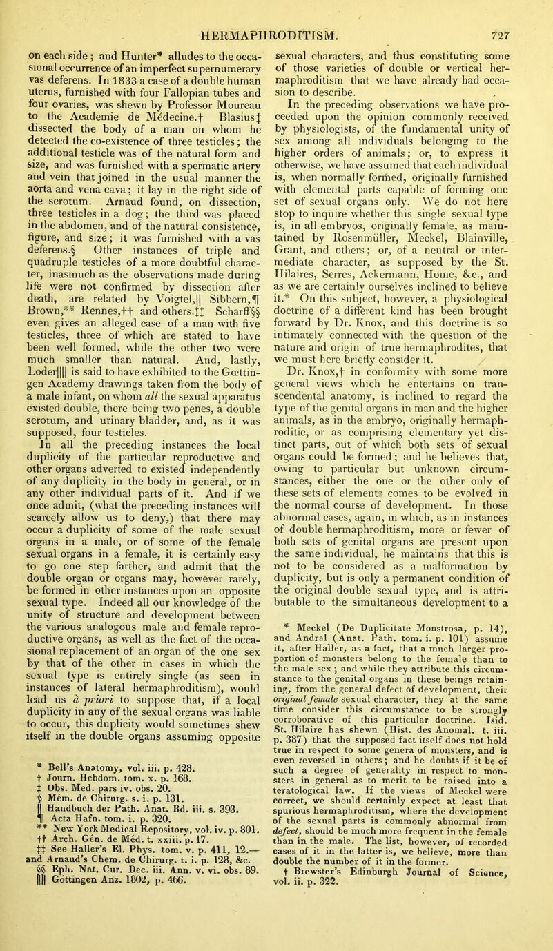 on each side; and Hunter* * * § alludes to the occa- sional occurrence of an imperfect supernumerary vas deferens. In 1833 a case of a double human uterus, furnished with four Fallopian tubes and four ovaries, was shewn by Professor Moureau to the Academie de Medecine.f Blasius} dissected the body of a man on whom lie detected the co-existence of three testicles; the additional testicle was of the natural form and size, and was furnished with a spermatic artery and vein that joined in the usual manner the aorta and vena cava; it lay in the right side of the scrotum. Arnaud found, on dissection, three testicles in a dog; the third was placed in the abdomen, and of the natural consistence, figure, and size; it was furnished with a vas deferens.§ Other instances of triple and quadruple testicles of a more doubtful charac- ter, inasmuch as the observations made during life were not confirmed by dissection after death, are related by Voigtel,|| Sibbern,tf Brown,** Rennes,ft and others.}J Scharff'§§ even gives an alleged case of a man with five testicles, three of which are stated to have been well formed, while the other two were much smaller than natural. And, lastly, Loder|||| is said to have exhibited to the Goettin- gen Academy drawings taken from the body of a male infant, on whom all the sexual apparatus existed double, there being two penes, a double scrotum, and urinary bladder, and, as it was supposed, four testicles. In all the preceding instances the local duplicity of the particular reproductive and other organs adverted to existed independently of any duplicity in the body in general, or in any other individual parts of it. And if we once admit, (what the preceding instances will scarcely allow us to deny,) that there may occur a duplicity of some of the male sexual organs in a male, or of some of the female sexual organs in a female, it is certainly easy to go one step farther, and admit that the double organ or organs may, however rarely, be formed in other instances upon an opposite sexual type. Indeed all our knowledge of the unity of structure and development between the various analogous male and female repro- ductive organs, as well as the fact of the occa- sional replacement of an organ of the one sex by that of the other in cases in which the sexual type is entirely single (as seen in instances of lateral hermaphroditism), would lead us a priori to suppose that, if a local duplicity in any of the sexual organs was liable to occur, this duplicity would sometimes shew itself in the double organs assuming opposite * Bell’s Anatomy, vol. iii. p. 428. f Joum. llebdom. tom. x. p. 168. j Obs. Med. pars iv. obs. 20. § Mem. de Chirurg. s. i. p. 131. |1 Handbuch der Path. Anat. Bd. iii. s. 393. IT Acta Hafn. tom. i. p. 320. ** New York Medical Repository, vol. iv. p. 801. ft Arch. Gen. de Med. t. xxiii. p. 17. See Haller’s El. Phys. tom. v. p. 411, 12.— and Arnaud’s Chem. de Chirurg. t. i. p. 128, &c. $$ Epli. Nat. Cur. Dec. iii. Ann. v. vi. obs. 89. Dll Gottingen Anz. 1802, p. 466. sexual characters, and thus constituting some of those varieties of double or vertical her- maphroditism that we have already had occa- sion to describe. In the preceding observations we have pro- ceeded upon the opinion commonly received by physiologists, of the fundamental unity of sex among all individuals belonging to the higher orders of animals; or, to express it otherwise, we have assumed that each individual is, when normally formed, originally furnished with elemental parts capable of forming one set of sexual organs only. We do not here stop to inquire whether this single sexual type is, in all embryos, originally fema’e, as main- tained by Rosenmiiller, Meckel, Blainville, Grant, and others; or, of a neutral or inter- mediate character, as supposed by the St. Hilaires, Serres, Ackermann, Home, &c., and as we are certainly ourselves inclined to believe it. * On this subject, however, a physiological doctrine of a different kind has been brought forward by Dr. Knox, and this doctrine is so intimately connected with the question of the nature and origin of true hermaphrodites, that we must here briefly consider it. Dr. Knox,f in conformity with some more general views which he entertains on tran- scendental anatomy, is inclined to regard the type of the genital organs in man and the higher animals, as in the embryo, originally hermaph- roditic, or as comprising elementary yet dis- tinct parts, out of which both sets of sexual organs could be formed ; and he believes that, owing to particular but unknown circum- stances, either the one or the other only of these sets of element’ comes to be evolved in the normal course of development. In those abnormal cases, again, in which, as in instances of double hermaphroditism, more or fewer of both sets of genital organs are present upon the same individual, he maintains that this is not to be considered as a malformation by duplicity, but is only a permanent condition of the original double sexual type, and is attri- butable to the simultaneous development to a * Meckel (De Duplicitate Monstrosa, p. 14), and Andral (Anat. Path. tom. i. p. 101) assume it, after Haller, as a fact, that a much larger pro- portion of monsters belong to the female than to the male sex ; and while they attribute this circum- stance to the genital organs in these beings retain- ing, from the general defect of development, their original female sexual character, they at the same time consider this circumstance to be strongly corroborative of this particular doctrine. Isid. St. Hilaire has shewn (Hist, des Anomal. t. iii. p. 387) that the supposed fact itself does not hold true in respect to some genera of monsters, and is even reversed in others ; and he doubts if it be of such a degree of generality in respect to mon- sters in general as to merit to be raised into a teratological law. If the views of Meckel were correct, we should certainly expect at least that spurious hermaphroditism, where the development of the sexual parts is commonly abnormal from defect, should be much more frequent in the female than in the male. The list, however, of recorded cases of it in the latter is, we believe, more than double the number of it in the former. f Brewster’s Edinburgh Journal of Science, vol. ii. p. 322.