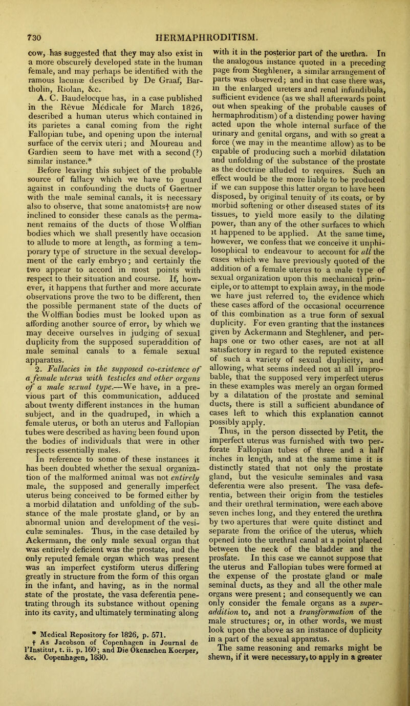 cow, has suggested that they may also exist in a more obscurely developed state in the human female, and may perhaps be identified with the ramous lacunae described by De Graaf, Bar- tholin, Riolan, 8tc. A. C. Baudelocque has, in a case published in the Revue Medicale for March 1826, described a human uterus which contained in its parietes a canal coming from the right Fallopian tube, and opening upon the internal surface of the cervix uteri; and Moureau and Gardien seem to have met with a second (?) similar instance.* Before leaving this subject of the probable source of fallacy which we have to guard against in confounding the ducts of Gaertner with the male seminal canals, it is necessary also to observe, that some anatomistsf are now inclined to consider these canals as the perma- nent remains of the ducts of those Wolffian bodies which we shall presently have occasion to allude to more at length, as forming a tem- porary type of structure in the sexual develop- ment of the early embryo; and certainly the two appear to accord in most points with respect to their situation and course. If, how- ever, it happens that further and more accurate observations prove the two to be different, then the possible permanent state of the ducts of the Wolffian bodies must be looked upon as affording another source of error, by which we may deceive ourselves in judging of sexual duplicity from the supposed superaddition of male seminal canals to a female sexual apparatus. 2. Fallacies in the supposed co-existence of a female uterus with testicles and other organs of a male sexual type.—We have, in a pre- vious part of this communication, adduced about twenty different instances in the human subject, and in the quadruped, in which a female uterus, or both an uterus and Fallopian tubes were described as having been found upon the bodies of individuals that were in other respects essentially males. In reference to some of these instances it has been doubted whether the sexual organiza- tion of the malformed animal was not entirely male, the supposed and generally imperfect uterus being conceived to be formed either by a morbid dilatation and unfolding of the sub- stance of the male prostate gland, or by an abnormal union and development of the vesi- culae seminales. Thus, in the case detailed by Ackermann, the only male sexual organ that was entirely deficient was the prostate, and the only reputed female organ which was present was an imperfect cystiform uterus differing greatly in structure from the form of this organ in the infant, and having, as in the normal state of the prostate, the vasa deferentia pene- trating through its substance without opening into its cavity, and ultimately terminating along * Medical Repository for 1826, p. 571. f As Jacobson of Copenhagen in Journal de Flnstitut, t. ii. p. 160; and Die Okenschen Koerper, &c. Copenhagen, 1830. with it in the posterior part of the urethra. In the analogous instance quoted in a preceding page from Steghlener, a similar arrangement of parts was observed; and in that case there was, in the enlarged ureters and renal infundibula, sufficient evidence (as we shall afterwards point out when speaking of the probable causes of hermaphroditism) of a distending power having acted upon the whole internal surface of the urinary and genital organs, and with so great a force (we may in the meantime allow) as to be capable of producing such a morbid dilatation and unfolding of the substance of the prostate as the doctrine alluded to requires. Such an effect would be the more liable to be produced if we can suppose this latter organ to have been disposed, by original tenuity of its coats, or by morbid softening or other diseased states of its tissues, to yield more easily to the dilating power, than any of the other surfaces to which it happened to be applied. At the same time, however, we confess that we conceive it unphi- losophical to endeavour to account for all the cases which we have previously quoted of the addition of a female uterus to a male type of sexual organization upon this mechanical prin- ciple, or to attempt to explain away, in the mode we have just referred to, the evidence which these cases afford of the occasional occurrence of this combination as a true form of sexual duplicity. For even granting that the instances given by Ackermann and Steghlener, and per- haps one or two other cases, are not at all satisfactory in regard to the reputed existence of such a variety of sexual duplicity, and allowing, what seems indeed not at all impro- bable, that the supposed very imperfect uterus in these examples was merely an organ formed by a dilatation of the prostate and seminal ducts, there is still a sufficient abundance of cases left to which this explanation cannot possibly apply. Thus, in the person dissected by Petit, the imperfect uterus was furnished with two per- forate Fallopian tubes of three and a half inches in length, and at the same time it is distinctly stated that not only the prostate gland, but the vesiculae seminales and vasa deferentia were also present. The vasa defe- rentia, between their origin from the testicles and their urethral termination, were each above seven inches long, and they entered the urethra by two apertures that were quite distinct and separate from the orifice of the uterus, which opened into the urethral canal at a point placed between the neck of the bladder and the prosfate. In this case we cannot suppose that the uterus and Fallopian tubes were formed at the expense of the prostate gland or male seminal ducts, as they and all the other male organs were present; and consequently we can only consider the female organs as a super- addition to, and not a transformation of the male structures; or, in other words, we must look upon the above as an instance of duplicity in a part of the sexual apparatus. The same reasoning and remarks might be shewn, if it were necessary, to apply in a greater