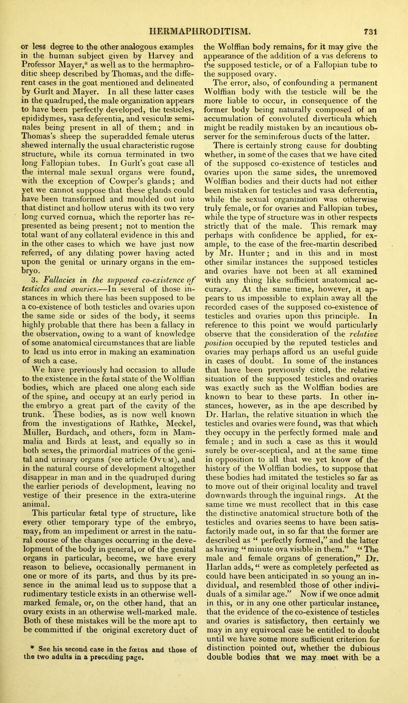 or less degree to the other analogous examples in the human subject given by Harvey and Professor Mayer,* as well as to the hermaphro- ditic sheep described by Thomas, and the diffe- rent cases in the goat mentioned and delineated by Gurlt and Mayer. In all these latter cases in the quadruped, the male organization appears to have been perfectly developed, the testicles, epididymes, vasa deferentia, and vesiculse semi- nales being present in all of them; and in Thomas’s sheep the superadded female uterus shewed internally the usual characteristic rugose structure, while its cornua terminated in two long Fallopian tubes. In Gurlt’s goat case all the internal male sexual organs were found, with the exception of Cowper’s glands; and yet we cannot suppose that these glands could have been transformed and moulded out into that distinct and hollow uterus with its two very long curved cornua, which the reporter has re- presented as being present; not to mention the total want of any collateral evidence in this and in the other cases to which we have just now referred, of any dilating power having acted upon the genital or urinary organs in the em- bryo. 3. Fallacies in the supposed co-existence of testicles and ovaries.—In several of those in- stances in which there has been supposed to be a co-existence of both testicles and ovaries upon the same side or sides of the body, it seems highly probable that there has been a fallacy in the observation, owing to a want of knowledge of some anatomical circumstances that are liable to lead us into error in making an examination of such a case. We have previously had occasion to allude to the existence in the foetal state of the Wolffian bodies, which are placed one along each side of the spine, and occupy at an early period in the embryo a great part of the cavity of the trunk. These bodies, as is now well known from the investigations of Rathke, Meckel, Muller, Burdach, and others, form in Mam- malia and Birds at least, and equally so in both sexes, the primordial matrices of the geni- tal and urinary organs (see article Ovum), and in the natural course of development altogether disappear in man and in the quadruped during the earlier periods of development, leaving no vestige of their presence in the extra-uterine animal. This particular foetal type of structure, like every other temporary type of the embryo, may, from an impediment or arrest in the natu- ral course of the changes occurring in the deve- lopment of the body in general, or of the genital organs in particular, become, we have every reason to believe, occasionally permanent in one or more of its parts, and thus by its pre- sence in the animal lead us to suppose that a rudimentary testicle exists in an otherwise well- marked female, or, on the other hand, that an ovary exists in an otherwise well-marked male. Both of these mistakes will be the more apt to be committed if the original excretory duct of * See his second case in the foetus and those of the two adults in a preceding page. the Wolffian body remains, for it may give the appearance of the addition of a vas deferens to the supposed testicle, or of a Fallopian tube to the supposed ovary. The error, also, of confounding a permanent Wolffian body with the testicle will be the more liable to occur, in consequence of the former body being naturally composed of an accumulation of convoluted diverticula which might be readily mistaken by an incautious ob- server for the seminiferous ducts of the latter. There is certainly strong cause for doubting whether, in some of the cases that we have cited of the supposed co-existence of testicles and ovaries upon the same sides, the unremoved Wolffian bodies and their ducts had not either been mistaken for testicles and vasa deferentia, while the sexual organization was otherwise truly female, or for ovaries and Fallopian tubes, while the type of structure was in other respects strictly that of the male. This remark may perhaps with confidence be applied, for ex- ample, to the case of the free-martin described by Mr. Hunter; and in this and in most other similar instances the supposed testicles and ovaries have not been at all examined with any thing like sufficient anatomical ac- curacy. At the same time, however, it ap- pears to us impossible to explain away all the recorded cases of the supposed co-existence of testicles and ovaries upon this principle. In reference to this point we would particularly observe that the consideration of the relative position occupied by the reputed testicles and ovaries may perhaps afford us an useful guide in cases of doubt. In some of the instances that have been previously cited, the relative situation of the supposed testicles and ovaries was exactly such as the Wolffian bodies are known to bear to these parts. In other in- stances, however, as in the ape described by Dr. Harlan, the relative situation in which the testicles and ovaries were found, was that which they occupy in the perfectly formed male and female; and in such a case as this it would surely be over-sceptical, and at the same time in opposition to all that we yet know of the history of the Wolffian bodies, to suppose that these bodies had imitated the testicles so far as to move out of their original locality and travel downwards through the inguinal rings. At the same time we must recollect that in this case the distinctive anatomical structure both of the testicles and ovaries seems to have been satis- factorily made out, in so far that the former are described as “ perfectly formed,” and the latter as having “ minute ova visible in them.” “ The male and female organs of generation,” Dr. Harlan adds, “ were as completely perfected as could have been anticipated in so young an in- dividual, and resembled those of other indivi- duals of a similar age.” Now if we once admit in this, or in any one other particular instance, that the evidence of the co-existence of testicles and ovaries is satisfactory, then certainly we may in any equivocal case be entitled to doubt until we have some more sufficient criterion for distinction pointed out, whether the dubious double bodies that we may meet with be a