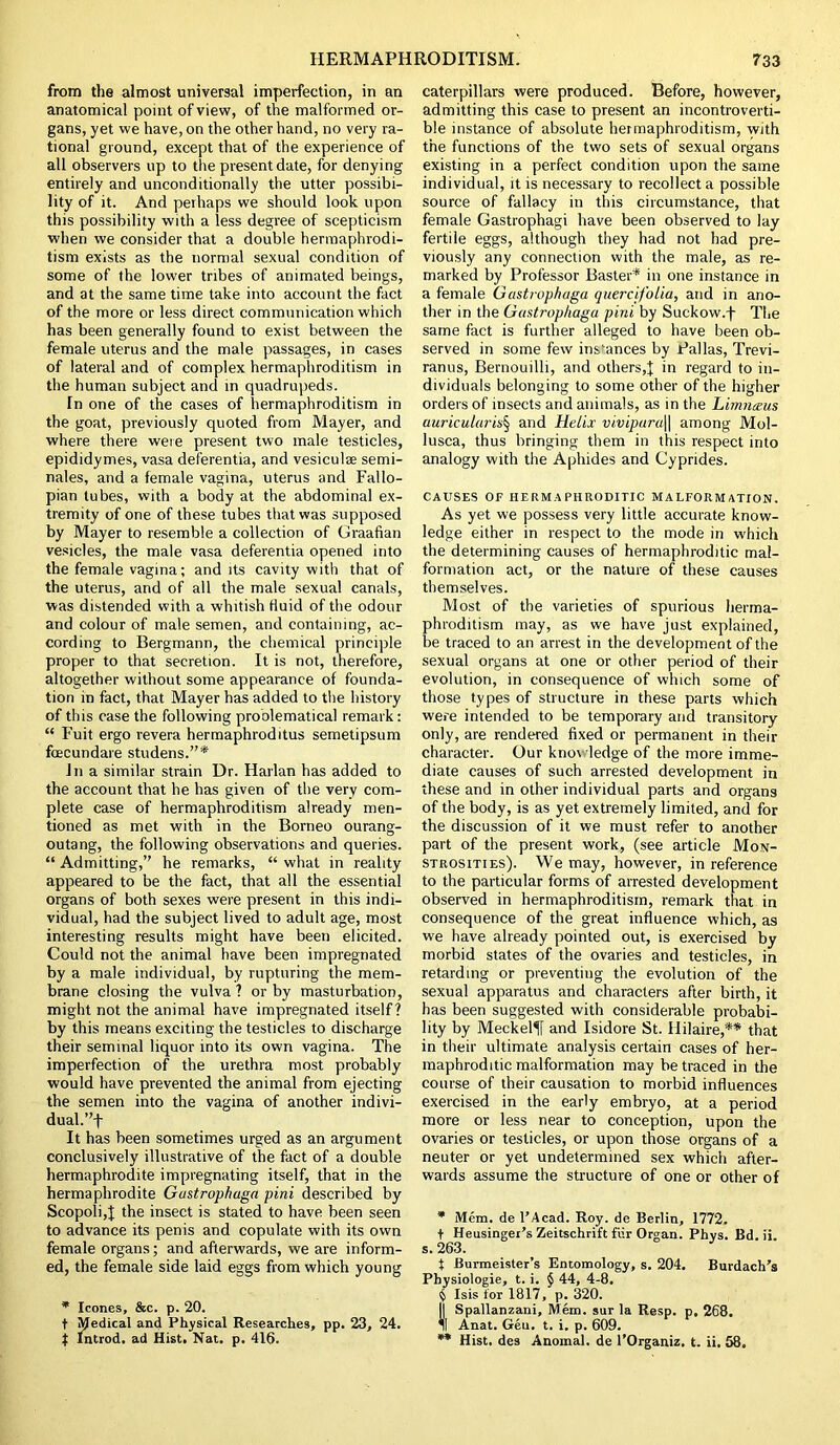 from the almost universal imperfection, in an anatomical point of view, of the malformed or- gans, yet we have, on the other hand, no very ra- tional ground, except that of the experience of all observers up to the present date, for denying entirely and unconditionally the utter possibi- lity of it. And perhaps we should look upon this possibility with a less degree of scepticism when we consider that a double hermaphrodi- tism exists as the normal sexual condition of some of the lower tribes of animated beings, and at the same time take into account the fact of the more or less direct communication which has been generally found to exist between the female uterus and the male passages, in cases of lateral and of complex hermaphroditism in the human subject and in quadrupeds. Tn one of the cases of hermaphroditism in the goat, previously quoted from Mayer, and where there were present two male testicles, epididymes, vasa deferentia, and vesiculae semi- nales, and a female vagina, uterus and Fallo- pian tubes, with a body at the abdominal ex- tremity of one of these tubes that was supposed by Mayer to resemble a collection of Graafian vesicles, the male vasa deferentia opened into the female vagina; and its cavity with that of the uterus, and of all the male sexual canals, was distended with a whitish fluid of the odour and colour of male semen, and containing, ac- cording to Bergmann, the chemical principle proper to that secretion. It is not, therefore, altogether without some appearance of founda- tion in fact, that Mayer has added to the history of this case the following problematical remark: “ Fuit ergo revera hermaphroditus semetipsum ftECundare studens.”* Ina similar strain Dr. Harlan has added to the account that he has given of the very com- plete case of hermaphroditism already men- tioned as met with in the Borneo ourang- outang, the following observations and queries. “ Admitting,’' he remarks, “ what in reality appeared to be the fact, that all the essential organs of both sexes were present in this indi- vidual, had the subject lived to adult age, most interesting results might have been elicited. Could not the animal have been impregnated by a male individual, by rupturing the mem- brane closing the vulva ? or by masturbation, might not the animal have impregnated itself? by this means exciting the testicles to discharge their seminal liquor into its own vagina. The imperfection of the urethra most probably would have prevented the animal from ejecting the semen into the vagina of another indivi- dual.’'j- It has heen sometimes urged as an argument conclusively illustrative of the fact of a double hermaphrodite impregnating itself, that in the hermaphrodite Gustrophaga pini described by Scopoli,J the insect is stated to have been seen to advance its penis and copulate with its own female organs; and afterwards, we are inform- ed, the female side laid eggs from which young * leones, &c. p. 20. t Medical and Physical Researches, pp. 23, 24. j Introd. ad Hist, Nat. p. 416. caterpillars were produced. Before, however, admitting this case to present an incontroverti- ble instance of absolute hermaphroditism, with the functions of the two sets of sexual organs existing in a perfect condition upon the same individual, it is necessary to recollect a possible source of fallacy in this circumstance, that female Gastrophagi have been observed to lay fertile eggs, although they had not had pre- viously any connection with the male, as re- marked by Professor Baster* in one instance in a female Gustrophaga quercifoiia, and in ano- ther in the Gustrophaga pini by Suckow.f The same fact is further alleged to have been ob- served in some few instances by Pallas, Trevi- ranus, Bernouilli, and others,J in regard to in- dividuals belonging to some other of the higher orders of insects and animals, as in the Limnceus auricularis^ and Helix vivipara\\ among Mol- lusca, thus bringing them in this respect into analogy with the Aphides and Cyprides. CAUSES OF HERMAPHRODITIC MALFORMATION. As yet we possess very little accurate know- ledge either in respect to the mode in which the determining causes of hermaphroditic mal- formation act, or the nature of these causes themselves. Most of the varieties of spurious herma- phroditism may, as we have just explained, be traced to an arrest in the development of the sexual organs at one or other period of their evolution, in consequence of which some of those types of structure in these parts which were intended to be temporary and transitory only, are rendered fixed or permanent in their character. Our knot ledge of the more imme- diate causes of such arrested development in these and in other individual parts and organs of the body, is as yet extremely limited, and for the discussion of it we must refer to another part of the present work, (see article Mon- strosities). We may, however, in reference to the particular forms of arrested development observed in hermaphroditism, remark that in consequence of the great influence which, as we have already pointed out, is exercised by morbid states of the ovaries and testicles, in retarding or preventing the evolution of the sexual apparatus and characters after birth, it has been suggested with considerable probabi- lity by Meckel^f and Isidore St. Hilaire,** that in their ultimate analysis certain cases of her- maphroditic malformation may be traced in the course of their causation to morbid influences exercised in the early embryo, at a period more or less near to conception, upon the ovaries or testicles, or upon those organs of a neuter or yet undetermined sex which after- wards assume the structure of one or other of * Mem. de l’Acad. Roy. de Berlin, 1772. t Heusinger’s Zeitschrift fur Organ. Phys. Bd. ii. s. 263. t Burmeister’s Entomology, s. 204. Burdach’s Pbysiologie, t. i. § 44, 4-8. Isis for 1817, p. 320. || Spallanzani, Mem. sur la Resp. p, 268. 11 Anat. Geu. t. i. p. 609. ** Hist, des Anomal. de l’Organiz. t. ii. 58.