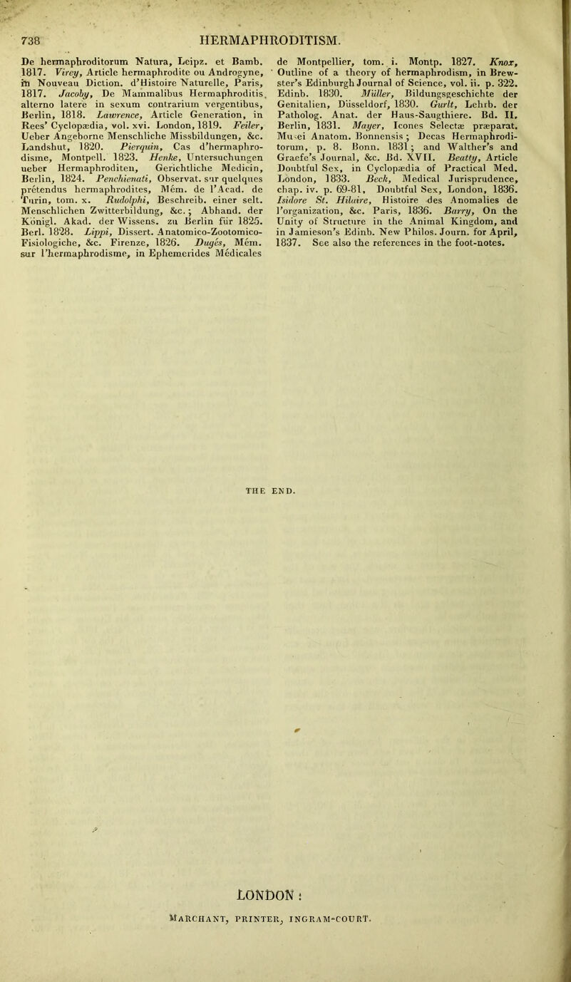 Dc hermaphroditornm Natura, Leipz. et Bamb. 1817. Virey, Article hermaphrodite ou Androgyne, in Nouveau Diction. d’Histoire Naturelle, Paris, 1817. Jacoby, De Mammalibus Hermaphroditis. alterno latere in sexum contrarium vergentibus, Berlin, 1818. Lawrence, Article Generation, in Rees’ Cyclopaedia, vol. xvi. London, 1819. Feiler, Ueber Angeborne Menschliche Missbildungen, &c. Landshut, 1820. Pierquin, Cas d’hermaphro- disme, Montpell. 1823. Henke, Untersucbungen ueber Hermaphroditen, Gerichtliche Medicin, Berlin, 1824. Penchienati, Observat. sur quclques pretendus hermaphrodites, Mem. de l’Acad. de Turin, tom. x. Rudolphi, Beschreib. einer selt. Menschlichen Zwitterbildung, &c. ; Abhand. der Kdnigl. Akad. der Wissens. zu Berlin fur 1825. Berl. 1828. Lippi, Dissert. Anatomico-Zootomico- Fisiologiche, &c. Firenze, 1826. Duyes, Mem. sur 1’hermaphrodisme, in Ephemerides Medicales de Montpellier, tom. i. Montp. 1827. Knox, Outline of a theory of bermaphrodism, in Brew- ster’s Edinburgh Journal of Science, vol. ii. p. 322. Edinb. 1830. Muller, Bildungsgeschichte der Genitalien, Diisseldorf, 1830. Gurlt, Lehrb. der Patholog. Anat. der Haus-Saugthiere. Bd. II. Berlin, 1831. Mayer, leones Select® praeparat. Miuei Anatom. Bonnensis ; Decas Hermaphrodi- torum, p. 8. Bonn. 1831; and Walther’s and Graefe’s Journal, &c. Bd. XVII. Beatty, Article Doubtful Sex, in Cyclopaedia of Practical Med. London, 1833. Beck, Medical Jurisprudence, chap. iv. p. 69-81, Doubtful Sex, London, 1836. Isidore St. Hilaire, Histoire des Anomalies de l’organization, &c. Paris, 1836. Barry, On the Unity of Structure in the Animal Kingdom, and in Jamieson’s Edinb. New Philos. Journ. for April, 1837. See also the references in the foot-notes. THE END. LONDON: Marciiant, printer; ingram-court.
