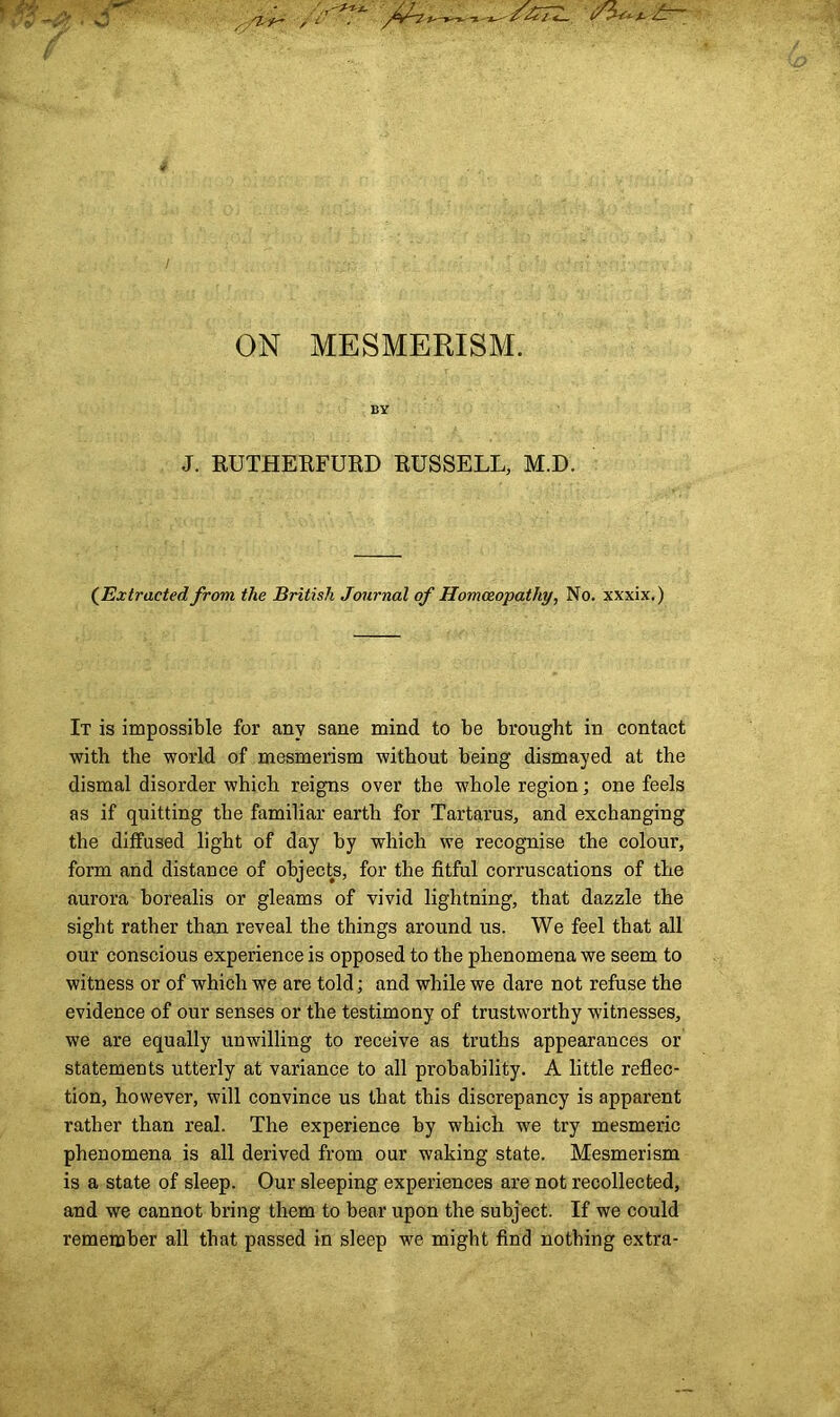 ON MESMERISM. BY J. RUTHERFURD RUSSELL, M.D. (Extracted from the British Journal of Homoeopathy, No. xxxix.) It is impossible for any sane mind to be brought in contact with the world of mesmerism without being dismayed at the dismal disorder which reigns over the whole region; one feels as if quitting the familiar earth for Tartarus, and exchanging the diffused light of day by which we recognise the coloui’, form and distance of objects, for the fitful corruscations of the aurora borealis or gleams of vivid lightning, that dazzle the sight rather than reveal the things around us. We feel that all our conscious experience is opposed to the phenomena we seem to witness or of which we are told; and while we dare not refuse the evidence of our senses or the testimony of trustworthy witnesses, we are equally unwilling to receive as truths appearances or statements utterly at variance to all probability. A little reflec- tion, however, will convince us that this discrepancy is apparent rather than real. The experience by which we try mesmeric phenomena is all derived from our waking state. Mesmerism is a state of sleep. Our sleeping experiences are not recollected, and we cannot bring them to bear upon the subject. If we could remember all that passed in sleep we might find nothing extra-