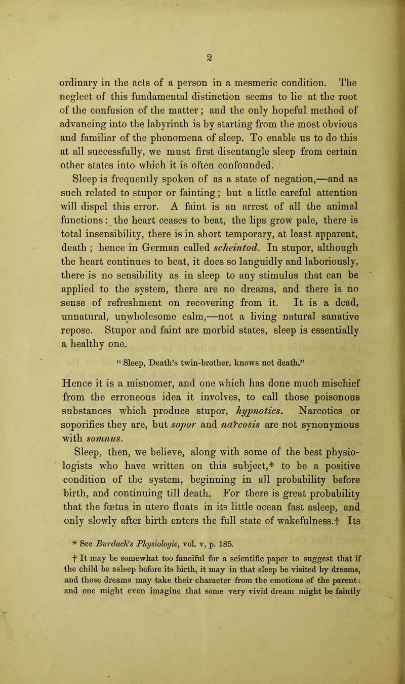 ordinary in tlie acts of a person in a mesmeric condition. The neglect of this fundamental distinction seems to lie at the root of the confusion of the matter; and the only hopeful method of advancing into the labyrinth is by starting from the most obvious and familiar of the phenomena of sleep. To enable us to do this at all successfully, we must first disentangle sleep from certain other states into which it is often confounded. Sleep is frequently spoken of as a state of negation,—and as such related to stupor or fainting; but a little careful attention will dispel this error. A faint is an arrest of all the animal functions: the heart ceases to heat, the lips grow pale, there is total insensibility, there is in short temporary, at least apparent, death ; hence in German called scheintod. In stupor, although the heart continues to heat, it does so languidly and laboriously, there is no sensibility as in sleep to any stimulus that can be applied to the system, there are no dreams, and there is no sense of refreshment on recovering from it. It is a dead, unnatural, unwholesome calm,—not a living natural sanative repose. Stupor and faint are morbid states, sleep is essentially a healthy one. “ Sleep, Death’s twin-brother, knows not death.” Hence it is a misnomer, and one which has done much mischief from the erroneous idea it involves, to call those poisonous substances which produce stupor, hypnotics. Narcotics or soporifics they are, but sopor and narcosis are not synonymous with somnus. Sleep, then, we believe, along with some of the best physio- logists who have written on this subject,*' to he a positive condition of the system, beginning in all probability before birth, and continuing till death. For there is great probability that the foetus in utero floats in its little ocean fast asleep, and only slowly after birth enters the full state of wakefulness.f Its * See Burdach’s Physiologie, vol. v, p. 185. t It may be somewhat too fanciful for a scientific paper to suggest that if the child be asleep before its birth, it may in that sleep be visited by dreams, and those dreams may take their character from the emotions of the parent: and one might even imagine that some very vivid dream might be faintly